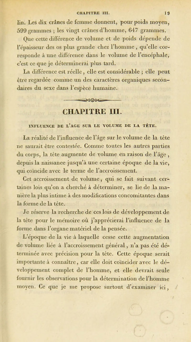 lin. Les dix crânes de femme donnent, pour poids moyen, 599 grammes ; les vingt crânes d’homme, 647 grammes. Que cette différence de volume et de poids dépende de l’épaisseur des os plus grande chez l’homme , qu’elle cor- responde à une différence dans le volume de l’encéphale, c’est ce que je déterminerai plus tard. La différence est réelle, elle est considérable ; elle peut être regardée comme un des caractères organiques secon- daires du sexe dans l’espèce humaine. ^>3©9es- CHAPITRE III. INFLUENCE DE L’AGE SUR LE VOLUME DE LA TÈTE. La réalité de l’influence de l’âge sur le volume de la tête ne saurait être contestée. Comme toutes les autres parties du coips, la tête augmente de yolume en raison de l’âge , depuis la naissanee jusqu’à une certaine époque de la vie, qui coïncide avec le terme de l’accroissement. Cet accroissement de volume, qui se fait suivant cer- taines lois qu’on a cherché à déterminer, se lie de la ma- nière la plus intime à des modifications concomitantes dans la forme de la tête. Je réserve la recherche de ces lois de développement de la tète pour le mémoire où j'apprécierai l’influence de la forme dans l’organe matériel de la pensée. L’époque de la vie à laquelle cesse cette augmentation de volume liée à l’accroissement général, n’a pas été dé- terminée avec précision pour la tête. Cette époque serait importante à connaître, car elle doit coïncider avec le dé- veloppement complet de l’homme, et elle devrait seule fournir les observations pour la détermination de l’homme moyen. Ce que je me propose surtout d’examiner ici,