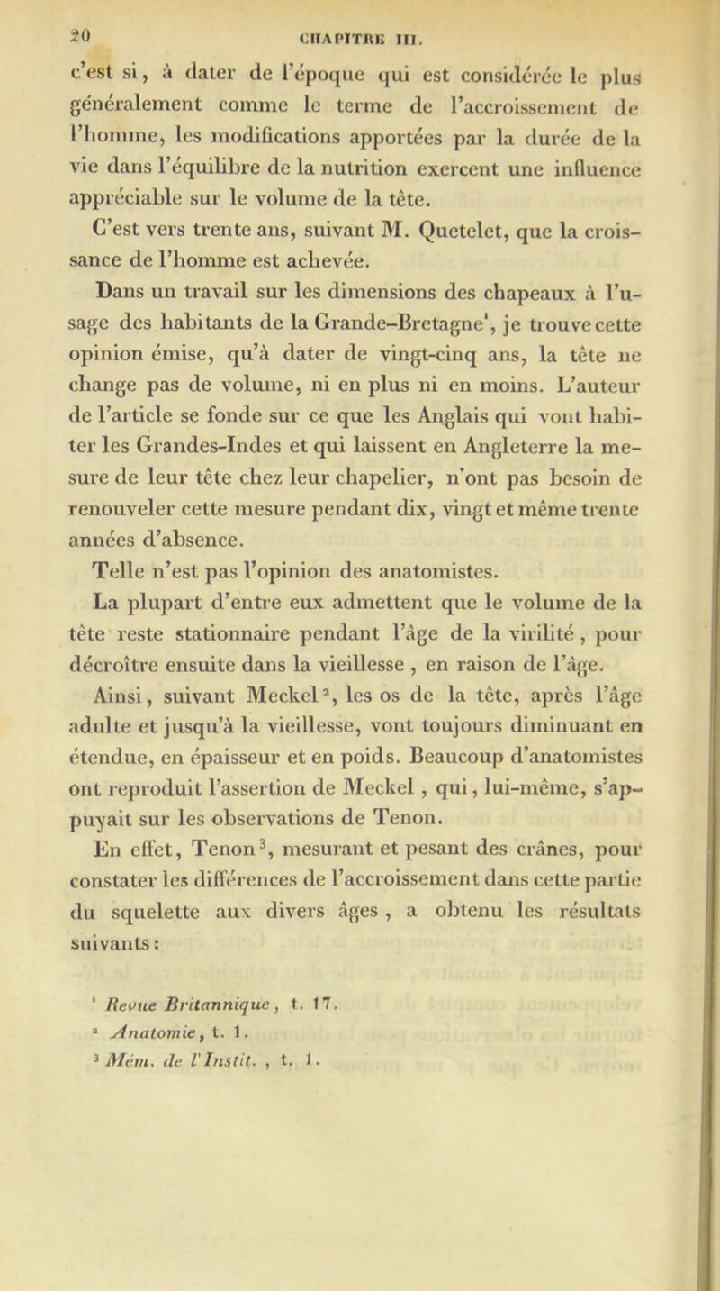 £0 c’est si, à dater de l’époque qui est considérée le plus généralement comme le terme de l’accroissement de l’homme, les modifications apportées par la durée de la vie dans l’équilibre de la nutrition exercent une influence appréciable sur le volume de la tête. C’est vers trente ans, suivant M. Quetelet, que la crois- sance de l’homme est achevée. Dans un travail sur les dimensions des chapeaux à l’u- sage des habitants de la Grande-Bretagne', je trouve cette opinion émise, qu’à dater de vingt-cinq ans, la tête ne change pas de volume, ni en plus ni en moins. L’auteur de l’article se fonde sur ce que les Anglais qui vont habi- ter les Grandes-Indes et qui laissent en Angleterre la me- sure de leur tête chez leur chapelier, n’ont pas besoin de renouveler cette mesure pendant dix, vingt et même trente années d’absence. Telle n’est pas l’opinion des anatomistes. La plupart cl’entre eux admettent que le volume de la tête reste stationnaire pendant l’âge de la virilité, pour décroître ensuite dans la vieillesse , en raison de l’âge. Ainsi, suivant Meckel1 2, les os de la tête, après l’âge adulte et jusqu’à la vieillesse, vont toujours diminuant en étendue, en épaisseur et en poids. Beaucoup d’anatomistes ont reproduit l’assertion de Meckel , qui, lui-même, s’ap- puyait sur les observations de Tenon. En effet, Tenon3, mesurant et pesant des crânes, pour constater les différences de l’accroissement dans cette partie du squelette aux divers âges , a obtenu les résultats suivants : 1 Revue Britannique, t. 17. a Anatomie, t. 1.