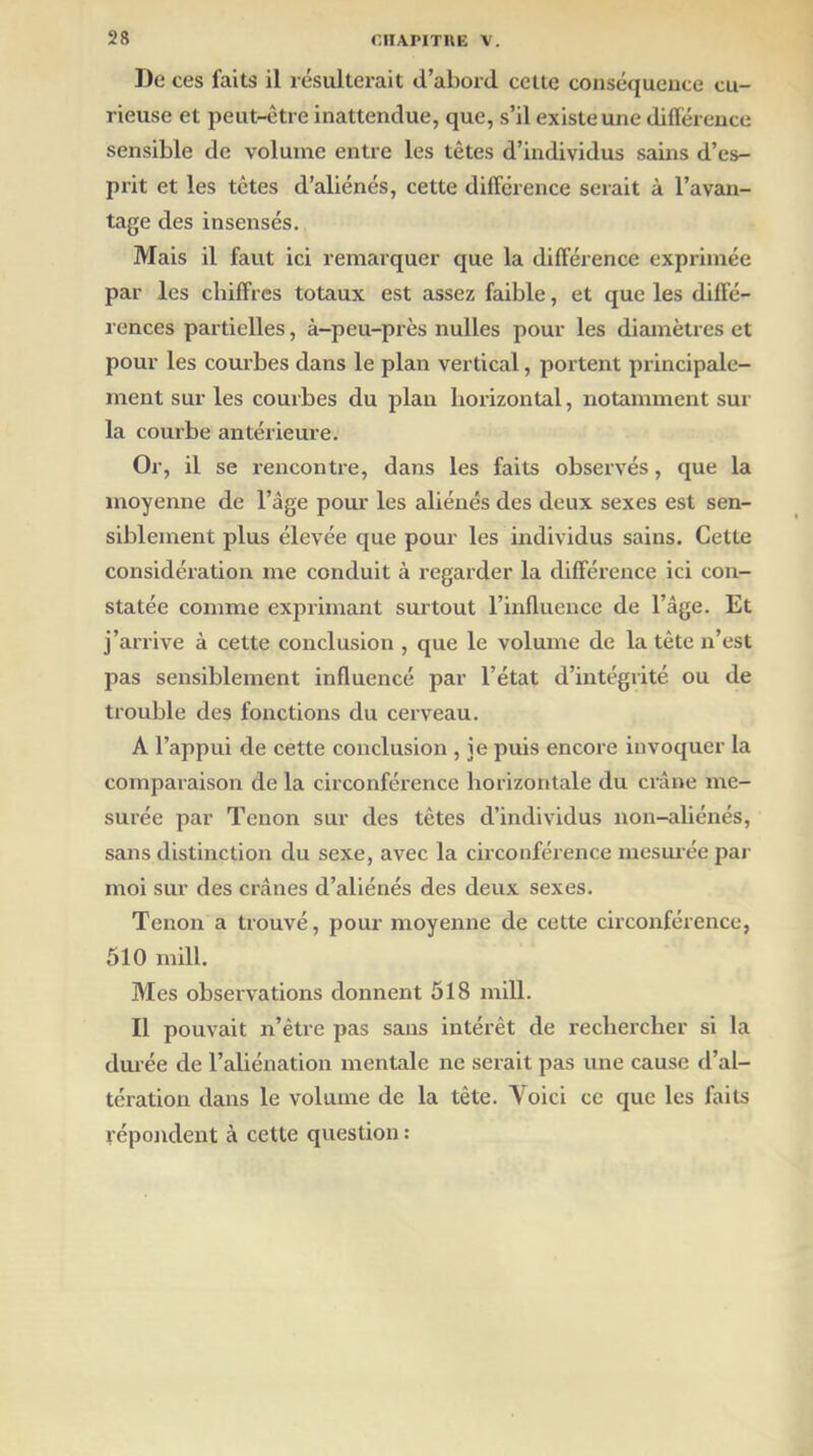 De ces faits il résulterait d’abord cette conséquence cu- rieuse et peut-être inattendue, que, s’il existe une différence sensible de volume entre les têtes d’individus sains d’es- prit et les têtes d’aliénés, cette différence serait à l’avan- tage des insensés. Mais il faut ici remarquer que la différence exprimée par les chiffres totaux est assez faible, et que les diffé- rences partielles, à-peu-près nulles pour les diamètres et pour les courbes dans le plan vertical, portent principale- ment sur les courbes du plan horizontal, notamment sur la courbe antérieure. Or, il se rencontre, dans les faits observés, que la moyenne de l’âge pour les aliénés des deux sexes est sen- siblement plus élevée que pour les individus sains. Cette considération me conduit à regarder la différence ici con- statée comme exprimant surtout l’influence de l’âge. Et j’arrive à cette conclusion , que le volume de la tête n’est pas sensiblement influencé par l’état d’intégrité ou de trouble des fonctions du cerveau. A l’appui de cette conclusion , ie puis encore invoquer la comparaison de la circonférence horizontale du crâne me- surée par Tenon sur des tètes d’individus non-aliénés, sans distinction du sexe, avec la circonférence mesurée par moi sur des crânes d’aliénés des deux sexes. Tenon a trouvé, pour moyenne de cette circonférence, 510 mill. Mes observations donnent 518 mill. Il pouvait n’être pas sans intérêt de rechercher si la durée de l’aliénation mentale ne serait pas une cause d’al- tération dans le volume de la tête. Voici ce que les faits répondent à cette question :