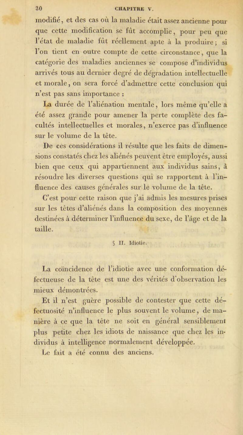 modifie, et des cas ou la maladie était assez ancienne pour que cette modification se fût accomplie, pour peu que l’état de maladie fût réellement apte à la produire ; si l’on tient en outre compte de cette circonstance, que la catégorie des maladies anciennes se compose d’individus arrivés tous au dernier degré de de'gradation intellectuelle et morale, on sera forcé d’admettre cette conclusion qui n’est pas sans importance : La durée de l’aliénation mentale, lors même qu’elle a été assez grande pour amener la perte complète des fa- cultés intellectuelles et morales, n’exerce pas d’influence sur le volume de la tête. De ces considérations il résulte que les faits de dimen- sions constatés chez les aliénés peuvent être employés, aussi bien que ceux qui appartiennent aux individus sains, à résoudre les diverses questions qui se rapportent à l’in- fluence des causes générales sur le volume de la tête. C’est pour cette raison que j’ai admis les mesures prises sur les têtes d’aliénés dans la composition des moyennes destinées à déterminer l’influence du sexe, de l’âge et de la taille. § II. Idiotie. La coïncidence de l’idiotie avec mie conformation dé- fectueuse de la tête est une des vérités d'observation les mieux démontrées. Et il n’est guère possible de contester que cette dé- fectuosité n’influence le plus souvent le volume, de ma- nière à ce que la tête ne soit en général sensiblement plus petite chez les idiots de naissance que chez les in- dividus à intelligence normalement développée. Le fait a été connu des anciens.