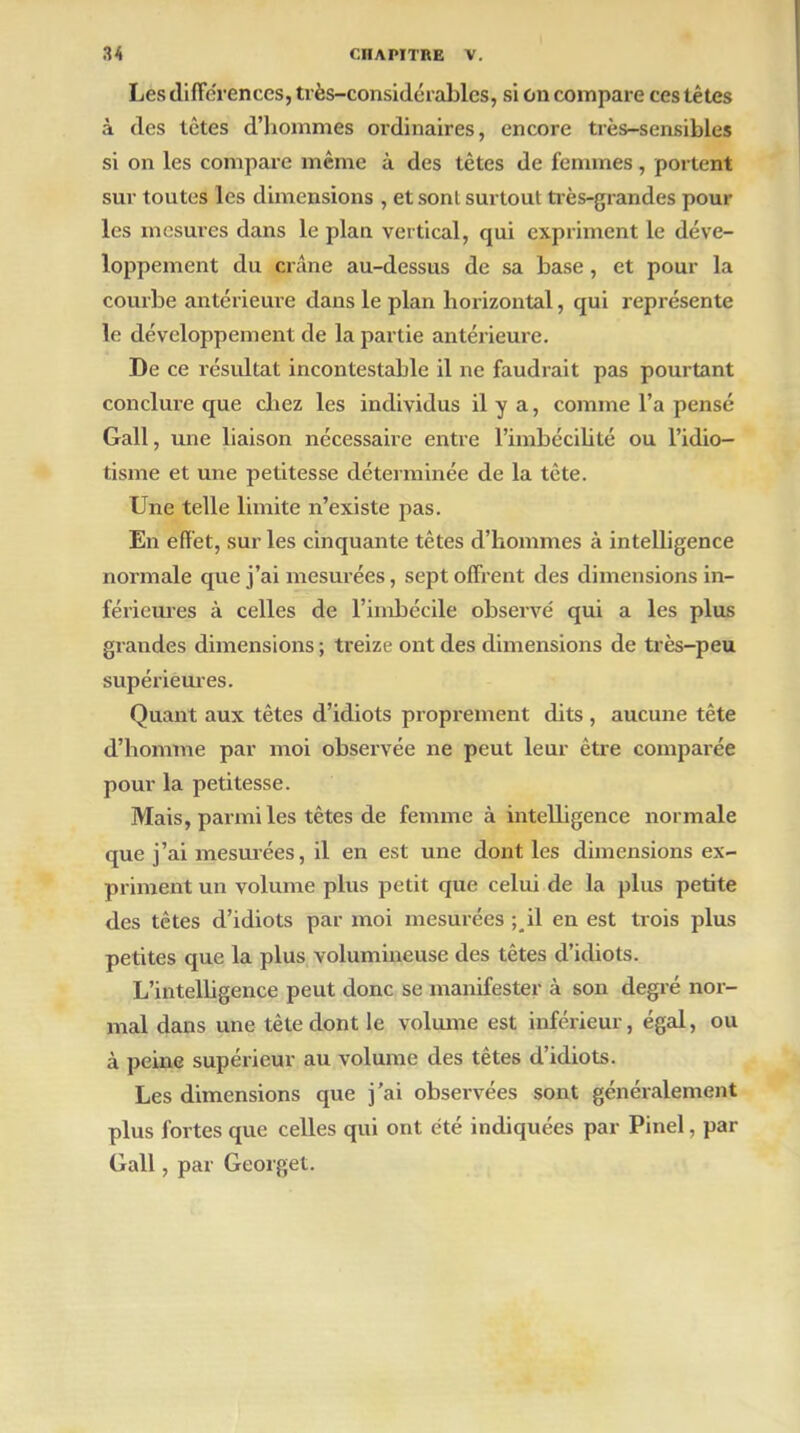 Les différences, très-considérables, si on compare ces têtes à des tètes d’hommes ordinaires, encore très-sensibles si on les compare même à des tètes de femmes, portent sur toutes les dimensions , et sont surtout très-grandes poul- ies mesures dans le plan vertical, qui expriment le déve- loppement du crâne au-dessus de sa base , et pour la courbe antérieure dans le plan horizontal, qui représente le développement de la partie antérieure. De ce résultat incontestable il ne faudrait pas pourtant conclure que chez les individus il y a, comme l’a pensé Gall, une liaison nécessaire entre l’imbécilité ou l’idio- tisme et une petitesse déterminée de la tête. Une telle limite n’existe pas. En effet, sur les cinquante têtes d’hommes à intelligence normale que j’ai mesurées, sept offrent des dimensions in- férieures à celles de l’imbécile observé qui a les plus grandes dimensions ; treize ont des dimensions de très-peu supérieures. Quant aux têtes d’idiots proprement dits , aucune tête d’homme par moi observée ne peut leur être comparée pour la petitesse. Mais, parmi les têtes de femme à intelbgence normale que j’ai mesurées, il en est une dont les dimensions ex- priment un volume plus petit que celui de la plus petite des têtes d’idiots par moi mesurées ; il en est trois plus petites que la plus volumineuse des têtes d’idiots. L’intelligence peut donc se manifester à son degré nor- mal dans une tète dont le volume est inférieur, égal, ou à peine supérieur au volume des têtes d’idiots. Les dimensions que j’ai observées sont généralement plus fortes que celles qui ont été indiquées par Pinel, par Gall, par Georget.