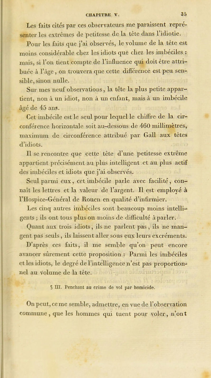 Les faits cités par ces observateurs me paraissent repré- senter les extrêmes de petitesse de la tête dans l’idiotie. Pour les faits que j’ai observés, le volume de la tête est moins considérable chez les idiots que chez les imbéciles : mais, si l’on tient compte de l’influence qui doit être attri- buée à l’âge, on trouvera que cette différence est peu sen- sible, sinon nulle. Sur mes neuf observations, la tête la plus petite appar- tient, non à un idiot, non à un enfant, mais à un imbécile âgé de 45 ans. Cet imbécile est le seul pour lequel le chiffre de la cir- conférence horizontale soit au-dessous de 460 millimètres, maximum de circonférence attribué par Gall aux têtes d’idiots. Il se rencontre que cette tête d’une petitesse extrême appartient précisément au plus intelligent et au plus actif des imbéciles et idiots que j’ai observés. Seiü parmi eux, cet imbécile parle avec facilité, con- naît les lettres et la valeur de l’argent. Il est employé à l’Hospice-Général de Rouen en qualité d’infirmier. Les cinq autres imbéciles sont beaucoup moins intelli- gents ; ils ont tous plus ou moins de difficulté à parler. Quant aux trois idiots, ils ne parlent pas , ils ne man- gent pas seuls, ils laissent aller sous eux leurs excréments. D’après ces faits, il me semble qu’on peut encore avancer sûrement cette proposition : Parmi les imbéciles et les idiots, le degré de l’intelligence n’est pas pi’oportion- nel au volume de la tête. S HI. Penchant au crime de vol par homicide. On peut, ce me semble, admettre, en vue de l’observation commune, que les hommes qui tuent pour voler, n’ont