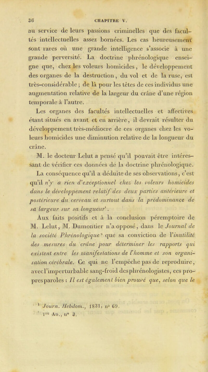 au service de leurs passions criminelles que des facul- tés intellectuelles assez bornées. Les cas heureusement Sont rares où une grande intelligence s’associe à une grande perversité. La doctrine phrénologique ensei- gne que, chez les voleurs homicides, le développement des organes de la destruction, du vol et de la ruse, est très-considérable ; de là pour les tètes de ces individus une augmentation relative de la largeur du crâne d’une région temporale à l’autre. Les organes des facultés intellectuelles et affectives étant situés en avant et en arrière, il devrait résulter du développement très-médiocre de ces organes chez les vo- leurs homicides une diminution relative de la longueur du crâne. M. le docteur Lelut a pensé qu’il pouvait être intéres- sant de vérifier ces données de la doctrine phrénologique. La conséquence qu’il a déduite de ses observations, c’est qu’il n'y a rien d’exceptionnel chez les voleurs homicides dans le développement relatif des deux parties anterieure cl postérieure du cerveau et surtout dans la prédominance de sa largeur sur sa longueur1. Aux faits positifs et à la conclusion péremptoire de M. Lelut, M. Dumontier n’a opposé, dans le Journal de la société Phrénologique'1 que sa conviction de Vinutilité des mesures du crâne pour déterminer les rapports qui existent entre les manifestations de l'homme et son organi- sation cérébrale. Ce qui ne l’empêche pas de reproduire, avec l’imperturbable sang-froid desphrénologistes, ces pro- presparoles : Il est également bien prouvé que, selon que le ' Journ. Hebdoih., 1831, n° 69. tve An., n® 3.