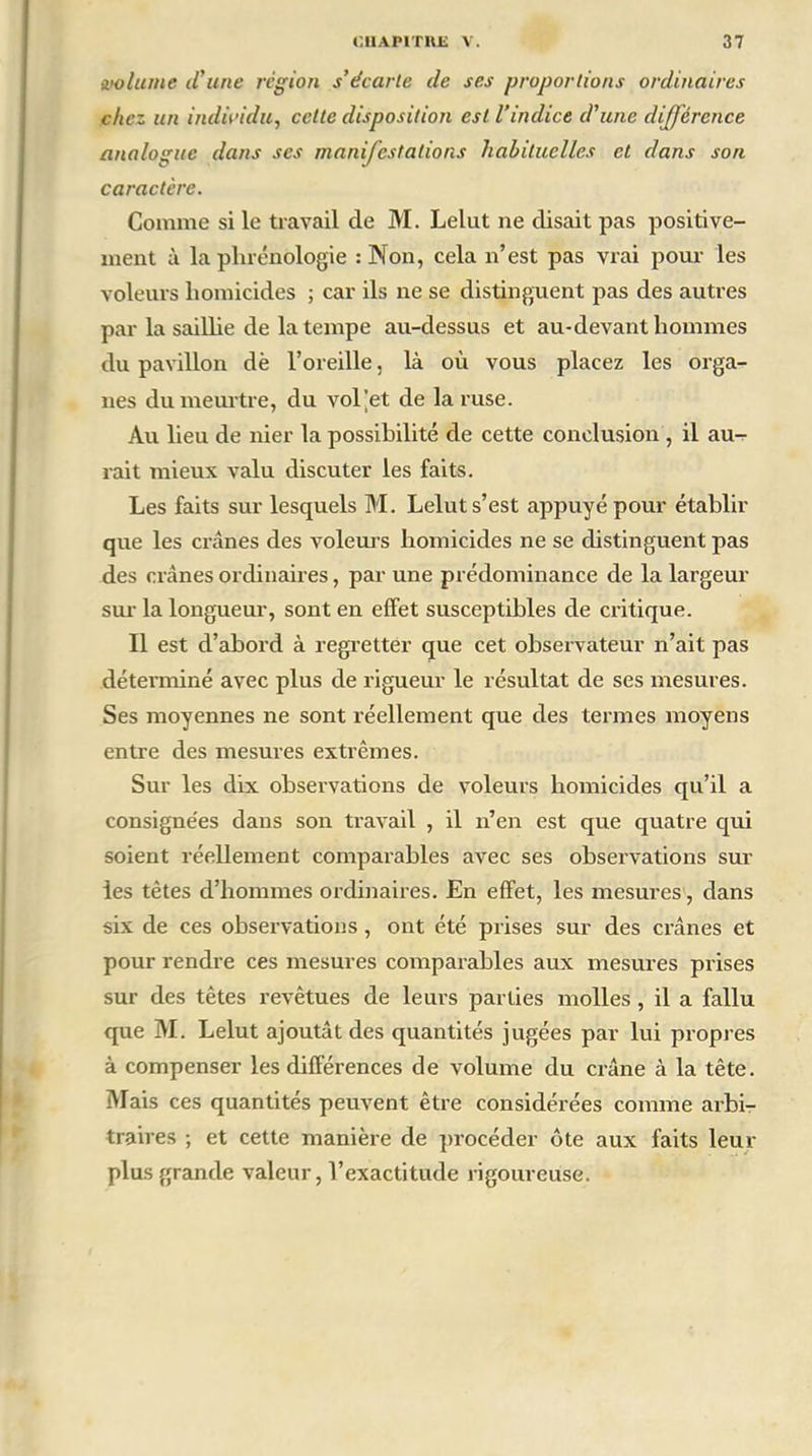 volume il'une région s’écarte de ses proportions ordinaires chez un individu, cette disposition est l’indice d’une différence analogue dans ses manifestations habituelles et dans son caractère. Comme si le travail de M. Lelut ne disait pas positive- ment à la phrénologie : Non, cela n’est pas vrai pour les voleurs homicides ; car ils ne se distinguent pas des autres par la saillie de la tempe au-dessus et au-devant hommes du pavillon dè l’oreille, là où vous placez les orga- nes du meurtre, du vol’et de la ruse. Au lieu de nier la possibilité de cette conclusion , il au- rait mieux valu discuter les faits. Les faits sur lesquels M. Lelut s’est appuyé pour établir que les crânes des voleurs homicides ne se distinguent pas des crânes ordinaires, par une prédominance de la largeur sur la longueur, sont en effet susceptibles de critique. Il est d’abord à regretter que cet observateur n’ait pas déterminé avec plus de rigueur le résultat de ses mesures. Ses moyennes ne sont réellement que des termes moyens entre des mesures extrêmes. Sur les dix observations de voleurs homicides qu’il a consignées dans son travail , il n’en est que quatre qui soient réellement comparables avec ses observations sur les tètes d’hommes ordinaires. En effet, les mesures, dans six de ces observations, ont été prises sur des crânes et pour rendre ces mesures comparables aux mesures prises sur des têtes revêtues de leurs parties molles , il a fallu que M. Lelut ajoutât des quantités jugées par lui propres à compenser les différences de volume du crâne à la tête. Mais ces quantités peuvent être considérées comme arbi- traires ; et cette manière de procéder ôte aux faits leur plus grande valeur, l’exactitude rigoureuse.