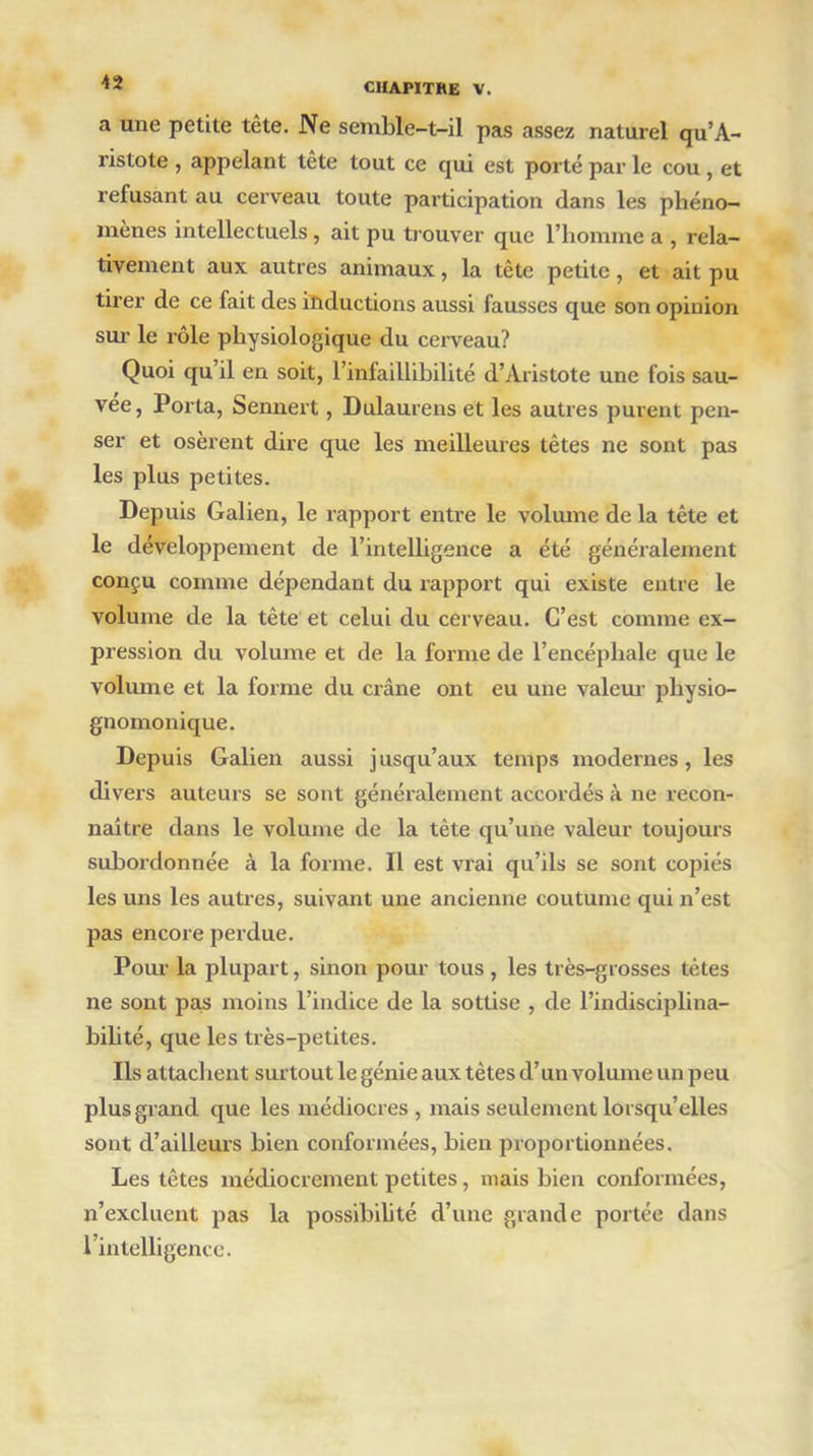 a une petite tête. Ne semble-t-il pas assez naturel qu’A- ristote , appelant tête tout ce qui est porté par le cou , et refusant au cerveau toute participation dans les phéno- mènes intellectuels, ait pu trouver que l’homme a , rela- tivement aux autres animaux, la tête petite, et ait pu tirer de ce fait des inductions aussi fausses que son opinion sur le rôle physiologique du cerveau? Quoi qu’il en soit, l’infaillibilité d’Aristote une fois sau- vée, Porta, Sennert, Dulaurens et les autres purent pen- ser et osèrent dire que les meilleures têtes ne sont pas les plus petites. Depuis Galien, le rapport entre le volume de la tête et le développement de l’intelligence a été généralement conçu comme dépendant du rapport qui existe entre le volume de la tête et celui du cerveau. C’est comme ex- pression du volume et de la forme de l’encéphale que le volume et la forme du crâne ont eu une valeur physio- gnomonique. Depuis Galien aussi jusqu’aux temps modernes, les divers auteurs se sont généralement accordés à ne recon- naître dans le volume de la tête qu’une valeur toujours subordonnée à la forme. Il est vrai qu’ils se sont copiés les uns les autres, suivant une ancienne coutume qui n’est pas encore perdue. Pour la plupart, sinon pour tous , les très-grosses tètes ne sont pas moins l’indice de la sottise , de l’indisciplina- bilité, que les très-petites. Ils attachent surtout le génie aux tètes d’un volume un peu plus grand que les médiocres , mais seulement lorsqu’elles sont d’ailleurs bien conformées, bien proportionnées. Les têtes médiocrement petites, mais bien conformées, n’excluent pas la possibilité d’une grande portée dans 1 intelligence.