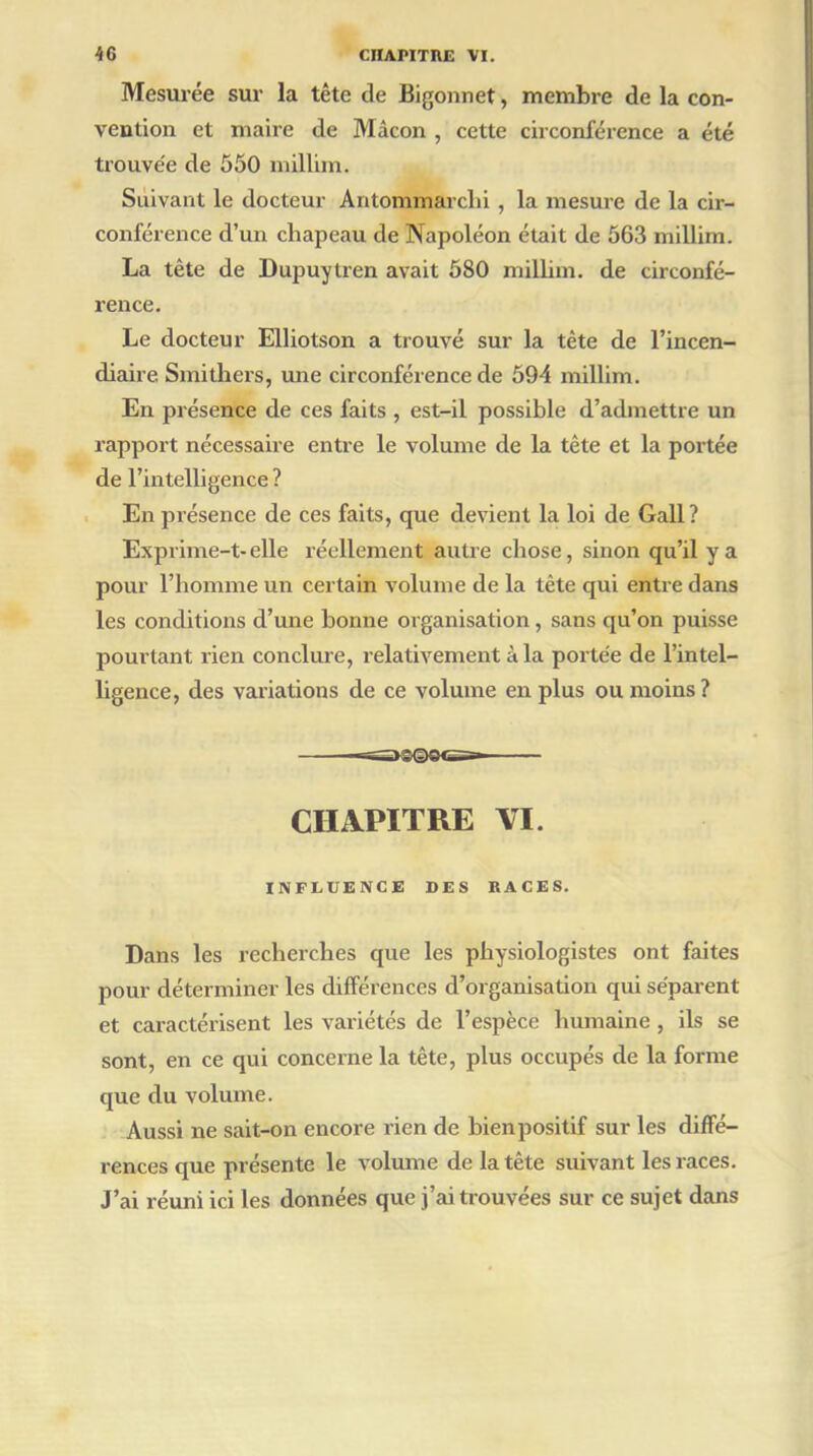 Mesurée sur la tête de Bigonnet, membre de la con- vention et maire de Mâcon , cette circonférence a été trouve'e de 550 millim. Suivant le docteur Antommarclii, la mesure de la cir- conférence d’un chapeau de Napoléon était de 563 millim. La tête de Dupuytren avait 580 millim. de circonfé- rence. Le docteur Elliotson a trouvé sur la tète de l’incen- diaire Smithers, une circonférence de 594 millim. En présence de ces faits , est-il possible d’admettre un rapport nécessaire entre le volume de la tête et la portée de l’intelligence ? En présence de ces faits, que devient la loi de Gall? Exprime-t-elle réellement autre chose, sinon qu’il y a pour l’homme un certain volume de la tète qui entre dans les conditions d’une bonne organisation, sans qu’on puisse pourtant rien conclure, relativement à la portée de l’intel- ligence, des variations de ce volume en plus ou moins ? —=s»©©©es» CHAPITRE VI. INFLUENCE DES RACES. Dans les recherches que les physiologistes ont faites pour déterminer les différences d’organisation qui séparent et caractérisent les variétés de l’espèce humaine, ils se sont, en ce qui concerne la tête, plus occupés de la forme que du volume. Aussi ne sait-on encore rien de bienpositif sur les diffé- rences que présente le volume de la tête suivant les races. J’ai réuni ici les données que j’ai trouvées sur ce sujet dans