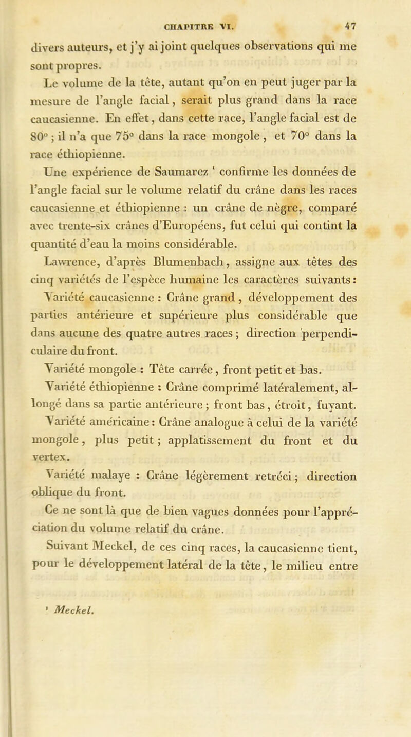 divers auteurs, et j’y ai joint quelques observations qui nie sont propres. Le volume de la tète, autant qu’on en peut juger par la mesure de l’angle facial, serait plus grand dans la race caucasienne. En effet, dans cette race, l’angle facial est de 80° ; il n’a que 75° dans la race mongole , et 70° dans la race éthiopienne. Une expérience de Saumarez 1 confirme les données de l’angle facial sur le volume relatif du crâne dans les races caucasienne et éthiopienne t un crâne de nègre, comparé avec trente-six crânes d’Européens, fut celui qui contint la quantité d’eau la moins considérable. Lawrence, d’après Blumenbach, assigne aux tètes des cinq variétés de l’espèce humaine les caractères suivants : A ariété caucasienne : Crâne grand , développement des parties antérieure et supérieure plus considérable que dans aucune des quatre autres races ; direction perpendi- culaire du front. \ariété mongole : Tète carrée, front petit et bas. ’V ariété éthiopienne : Crâne comprimé latéralement, al- longé dans sa partie antérieure ; front bas , étroit, fuyant. T ariété américaine : Crâne analogue à celui de la variété mongole, plus petit ; applatissement du front et du vertex. \ariété malaye : Crâne légèrement rétréci; direction oblique du front. Ce ne sont là que de bien vagues données pour l’appré- ciation du volume relatif du crâne. Suivant Meckel, de ces cinq races, la caucasienne tient, pour le développement latéral de la tête, le milieu entre ’ Meckel.