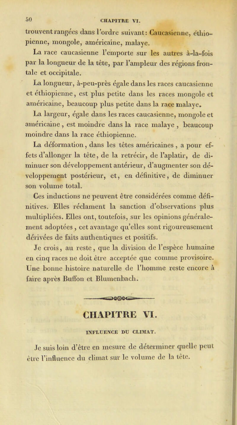 trouvent rangées clans l’ordre suivant: Caucasienne, éthio- pienne, mongole, américaine, malaye. La race caucasienne l’emporte sur les autres à-la-fois par la longueur de la tête, par l’ampleur des régions fron- tale et occipitale. La longueur, à-peu-près égale dans les races caucasienne et éthiopienne, est plus petite dans les races mongole et américaine, beaucoup plus petite dans la race malaye. La largeur, égale dans les races caucasienne, mongole et américaine , est moindre dans la race malaye , beaucoup moindre dans la race éthiopienne. La déformation, dans les têtes américaines , a pour ef- fets d’allonger la tête, de la rétrécir, de l’aplatir, de di- minuer son développement antérieur, d’augmenter son dé- veloppement postérieur, et, en définitive, de diminuer son volume total. Ces inductions ne peuvent être considérées comme défi- nitives. Elles réclament la sanction d’observations plus multipliées. Elles ont, toutefois, sur les opinions générale- ment adoptées , cet avantage qu’elles sont rigoureusement dérivées de faits authentiques et positifs. Je crois, au reste, que la division de l’espèce humaine en cinq races ne doit être acceptée que comme provisoire. Une bonne histoire naturelle de l’homme reste encore à faire après Buffon et Blumenbach. «S£DO©©<SB— CHAPITRE VI. INFLUENCE BU CLIMAT. Je suis loin d’être en mesure de déterminer quelle peut être l’influence du climat sur le volume de la tête.