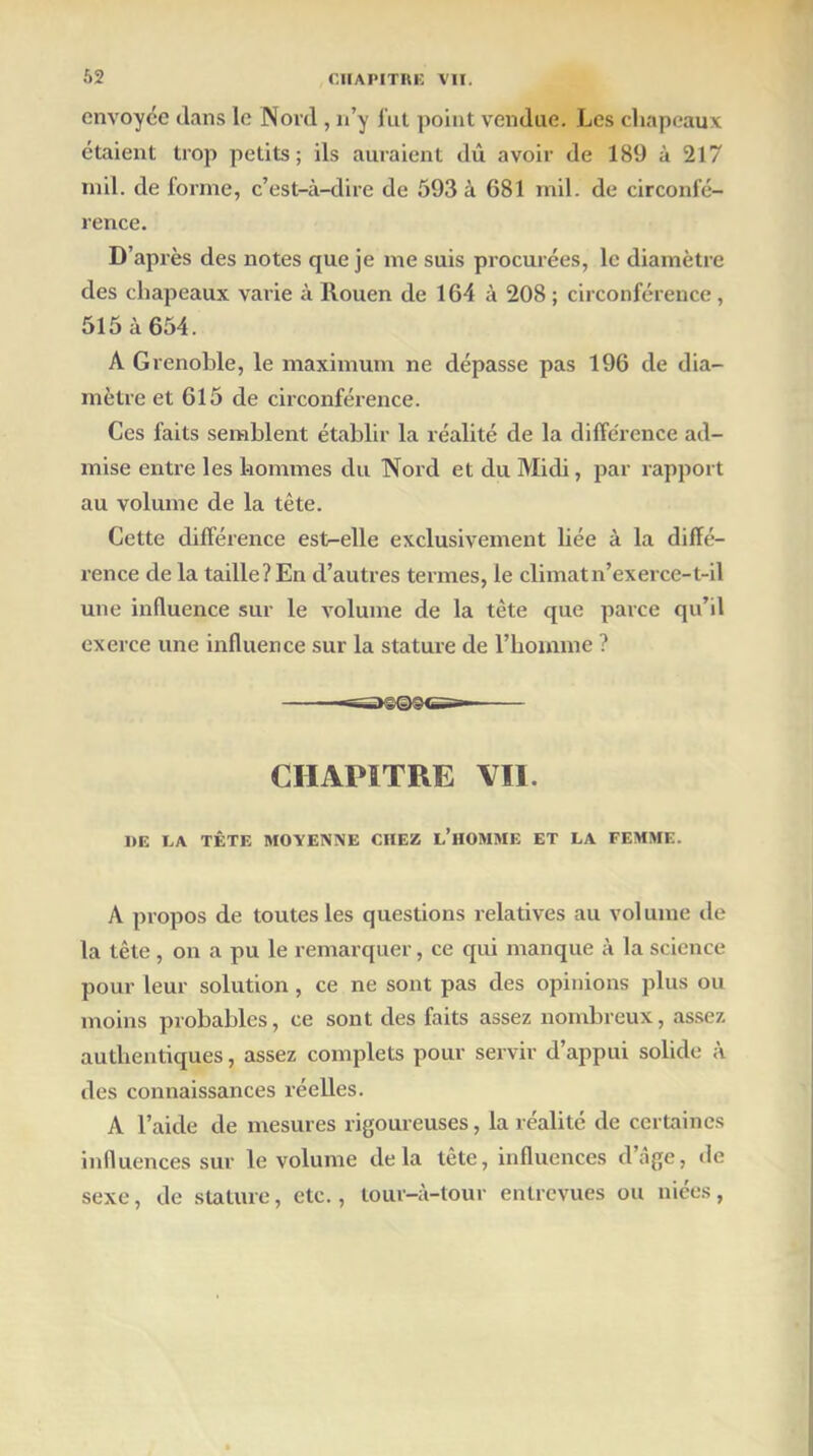 envoyée dans le Nord , n’y fut point vendue. Les chapeaux étaient trop petits; ils auraient dû avoir de 189 à 217 mil. de forme, c’est-à-dire de 593 à 681 mil. de circonfé- rence. D’après des notes que je me suis procurées, le diamètre des chapeaux varie à Rouen de 164 à 208 ; circonférence, 515 à 654. A Grenoble, le maximum ne dépasse pas 196 de dia- mètre et 615 de circonférence. Ces faits semblent établir la réalité de la différence ad- mise entre les hommes du Nord et du Midi, par rapport au volume de la tête. Cette différence est-elle exclusivement liée à la diffé- rence de la taille? En d’autres termes, le climat n’exerce- t-il une influence sur le volume de la tète que parce qu’il exerce une influence sur la stature de l’homme ? osise»- CHAPITRE VII. DE LA TÊTF. MOYENNE CHEZ L’HOMME ET LA FEMME. A propos de toutes les questions relatives au volume tle la tête, on a pu le remarquer, ce qui manque à la science pour leur solution , ce ne sont pas des opinions plus ou moins probables, ce sont des faits assez nombreux, assez authentiques, assez complets pour servir d’appui solide à des connaissances réelles. A l’aide de mesures rigoureuses, la réalité de certaines influences sur le volume delà tête, influences d’âge, de sexe, de stature, etc., tour-à-tour entrevues ou niées,