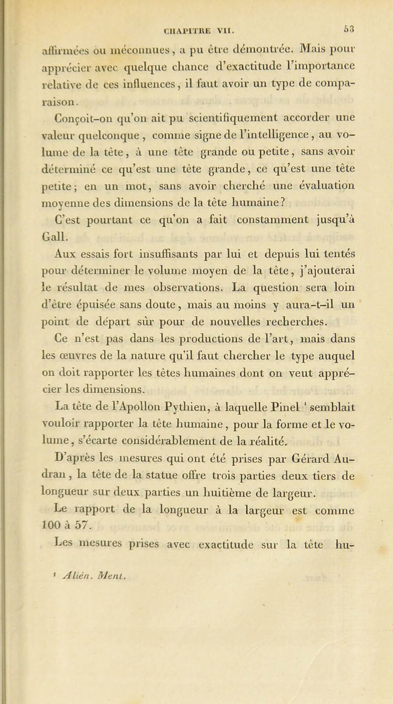 63 affirmées ou méconnues, a pu être démontrée. Mais pour apprécier avec quelque chance d’exactitude l’importance relative de ces influences, il faut avoir un type de compa- raison . Conçoit-on qu’on ait pu scientifiquement accorder une valeur quelconque , connue signe de l’intelligence, au vo- lume de la tète, à une tète grande ou petite, sans avoir déterminé ce qu’est une tête grande, ce qu’est une tête petite ; en un mot, sans avoir cherché une évaluation moyenne des dimensions de la tète humaine? C’est pourtant ce qu’on a fait constamment jusqu’à Gall. Aux essais fort insuffisants par lui et depuis lui tentés pour déterminer le volume moyen de la tête, j’ajouterai le résultat de mes observations. La question sera loin d’être épuisée sans doute, mais au moins y aura-t-il un point de départ sur pour de nouvelles recherches. Ce n’est pas dans les productions de l’art, mais dans les œuvres de la nature qu’il faut chercher le type auquel on doit rapporter les têtes humaines dont on veut appré- cier les dimensions. La tète de l’Apollon Pythien, à laquelle Pinel 1 semblait vouloir rapporter la tête humaine, pour la forme et le vo- lume , s’écarte considérablement de la réalité. D’après les mesures qui ont été prises par Gérard Au- dran, la tète de la statue offre trois parties deux tiers de longueur sur deux parties un huitième de largeur. Le rapport de la longueur à la largeur est comme 100 à 57. Les mesures prises avec exactitude sur la tète hu- 1 A lien. Ment.