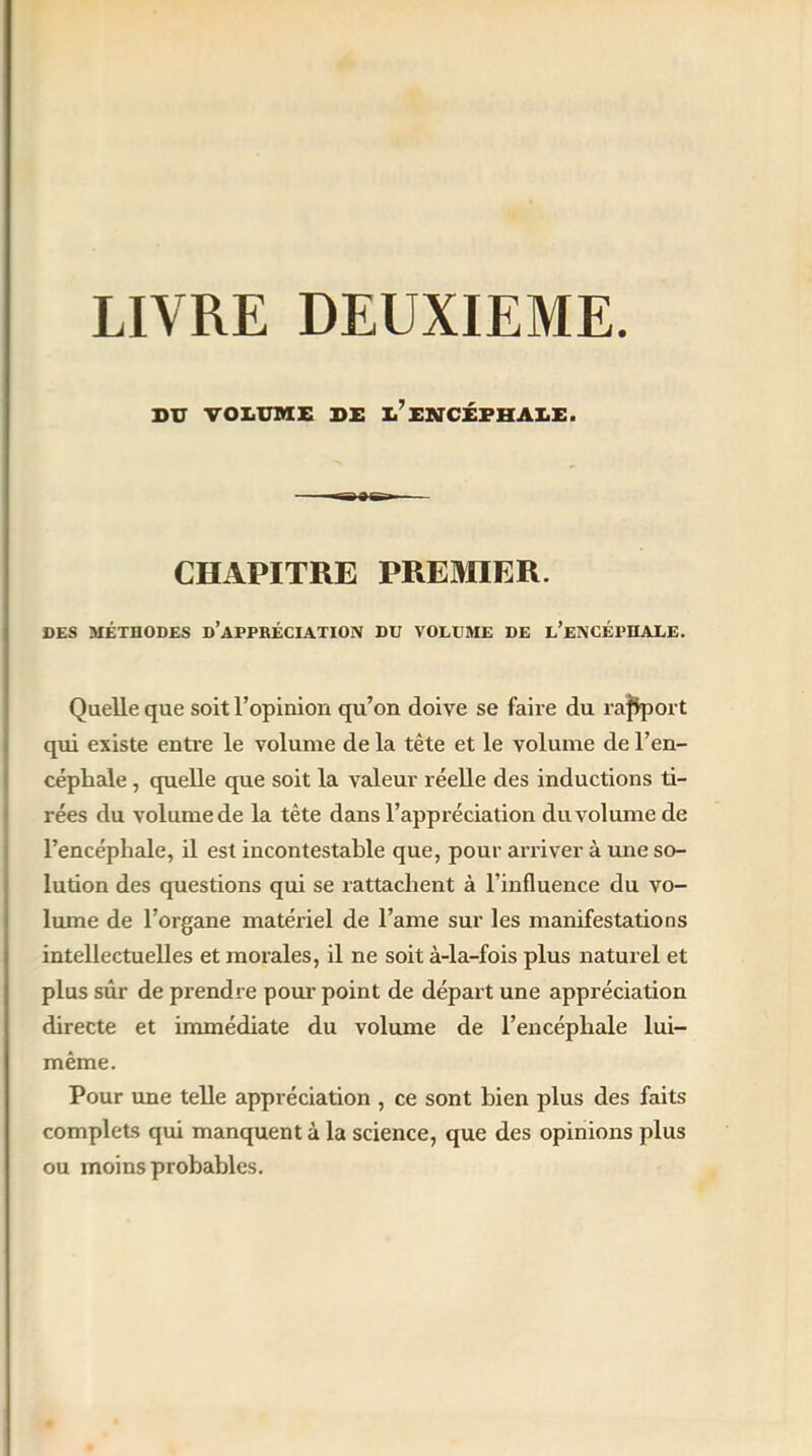 LIVRE DEUXIEME BU VOLUME BE Ii’ENCÉPHALE. CHAPITRE PREMIER. DES MÉTHODES D’APPRÉCIATION DU VOLUME DE L’ENCÉPHALE. Quelle que soit l’opinion qu’on doive se faire du rapport qui existe entre le volume de la tête et le volume de l'en- céphale , quelle que soit la valeur réelle des inductions ti- rées du volume de la tête dans l’appréciation du volume de l’encéphale, il est incontestable que, pour arriver à une so- lution des questions qui se rattachent à l’influence du vo- lume de l’organe matériel de l’arne sur les manifestations intellectuelles et morales, il ne soit à-la-fois plus naturel et plus sûr de prendre pour point de départ une appréciation directe et immédiate du volume de l’encéphale lui- même. Pour une telle appréciation , ce sont bien plus des faits complets qui manquent à la science, que des opinions plus ou moins probables.