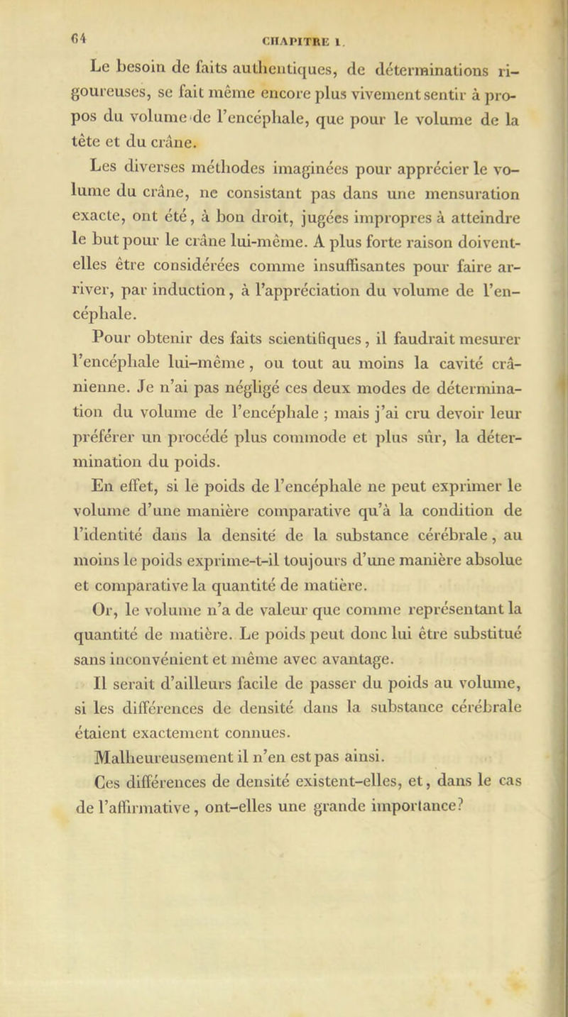 CA Le besoin de faits authentiques, de déterminations ri- goureuses, se fait même encore plus vivement sentir à pro- pos du volume de l’encéphale, que pour le volume de la tète et du crâne. Les diverses méthodes imaginées pour apprécier le vo- lume du crâne, ne consistant pas dans une mensuration exacte, ont été, à bon droit, jugées impropres à atteindre le but pour le crâne lui-même. A plus forte raison doivent- elles être considérées comme insuffisantes pour faire ar- river, par induction, à l’appréciation du volume de l’en- céphale. Pour obtenir des faits scientifiques, il faudrait mesurer l’encéphale lui-même, ou tout au moins la cavité crâ- nienne. Je n’ai pas négligé ces deux modes de détermina- tion du volume de l’encéphale ; mais j’ai cru devoir leur préférer un procédé plus commode et plus sûr, la déter- mination du poids. En effet, si le poids de l’encéphale ne peut exprimer le volume d’une manière comparative qu’à la condition de l’identité dans la densite' de la substance cérébrale, au moins le poids exprime-t-il toujours d’une manière absolue et comparative la quantité de matière. Or, le volume n’a de valeur que comme représentant la quantité de matière. Le poids peut donc lui être substitué sans inconvénient et même avec avantage. Il serait d’ailleurs facile de passer du poids au volume, si les différences de densité dans la substance cérébrale étaient exactement connues. Malheureusement il n’en est pas ainsi. Ces différences de densité existent-elles, et, dans le cas de l’affirmative, ont-elles une grande importance?