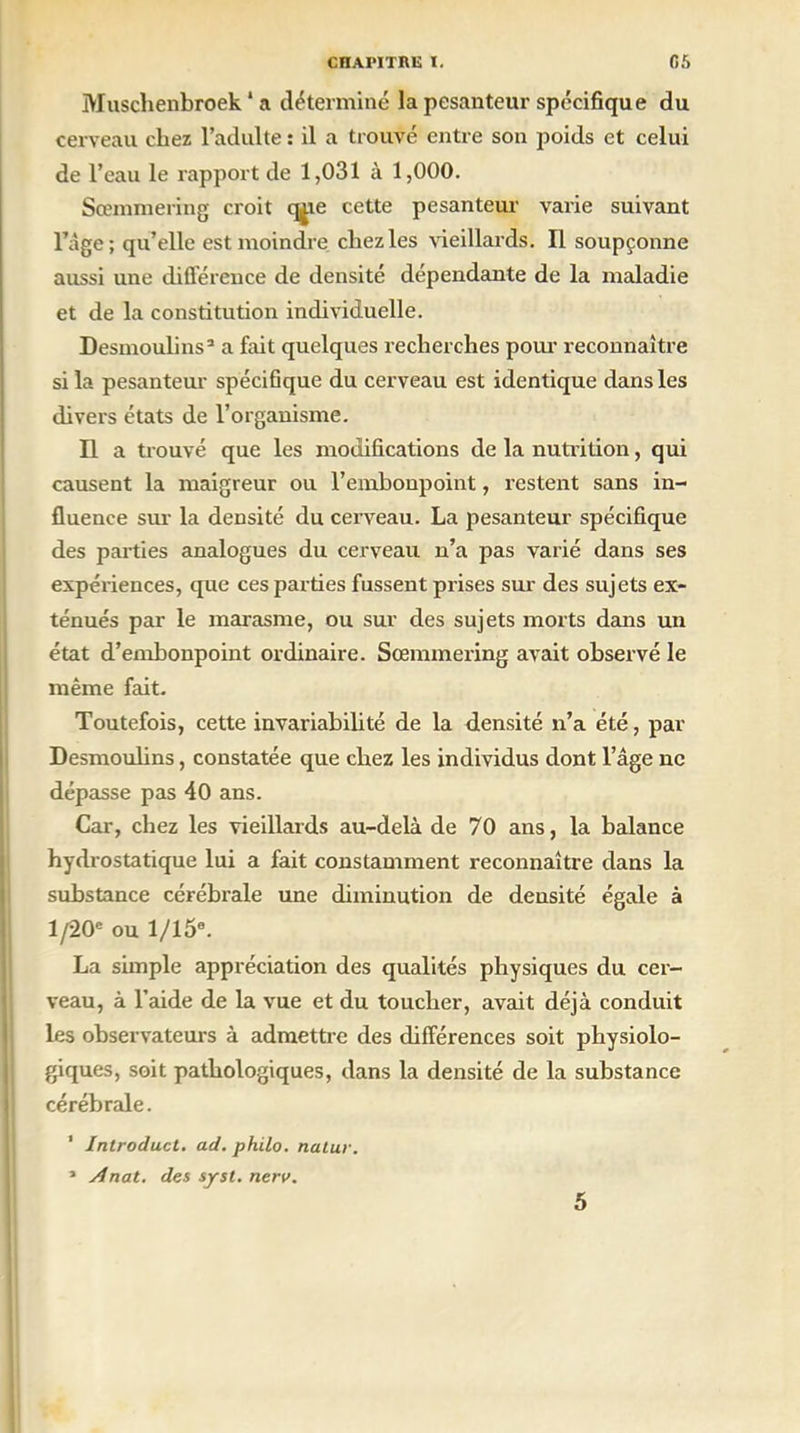 Muschenbroek * a déterminé la pesanteur spécifique du cerveau chez l’adulte : il a trouvé entre son poids et celui de l’eau le rapport de 1,031 à 1,000. Sœmmering croit qjie cette pesanteur varie suivant l’âge ; qu’elle est moindre chez les vieillards. Il soupçonne aussi une différence de densité dépendante de la maladie et de la constitution individuelle. Desmoulins3 a fait quelques recherches pour reconnaître si la pesanteur spécifique du cerveau est identique dans les divers états de l’organisme. Il a trouvé que les modifications de la nutrition, qui causent la maigreur ou l’embonpoint, restent sans in- fluence sur la densité du cerveau. La pesanteur spécifique des parties analogues du cerveau n’a pas varié dans ses expériences, que ces parties fussent prises sur des sujets ex- ténués par le marasme, ou sur des sujets morts dans un état d’embonpoint ordinaire. Sœmmering avait observé le même fait. Toutefois, cette invariabilité de la densité n’a été, par Desmoulins, constatée que chez les individus dont l’âge ne dépasse pas 40 ans. Car, chez les vieillards au-delà de 70 ans, la balance hydrostatique lui a fait constamment reconnaître dans la substance cérébrale une diminution de densité égale à l/20e ou 1/15®. La simple appréciation des qualités physiques du cer- veau, à l’aide de la vue et du toucher, avait déjà conduit les observateurs à admettre des différences soit physiolo- giques, soit pathologiques, dans la densité de la substance cérébrale. ’ Introduct. ad. philo, natur. * Anat. dos syst. nerv. 5