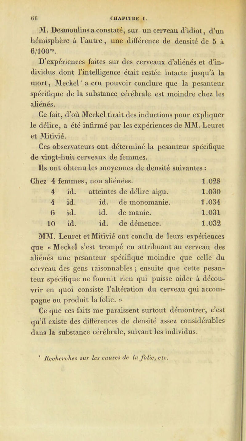M. Desmoulins a constaté, sur un cerveau d’idiot, d’un hémisphère à l’autre , une différence de densité de 5 à 6/100'9. D’expériences faites sur des cerveaux d’aliénés et d’in- dividus dont l’intelligence était restée intacte jusqu’à la mort, Meckel' a cru pouvoir conclure que la pesanteur spécifique de la substance cérébrale est moindre chez les aliénés. Ce fait, d’où Meckel tirait des inductions pour expliquer le délire, a été infirmé par les expériences de MM. Leuret et Mitivié. Ces observateurs ont déterminé la pesanteur spécifique de vingt-huit cerveaux de femmes. Ils ont obtenu les moyennes de densité suivantes : Chez 4 femmes, non aliénées. 1.028 4 id. atteintes de délire aigu. 1.030 4 id. id. de monomanie. 1.034 6 id. id. de manie. 1.031 10 id. id. de démence. 1.032 MM. Leuret et Mitivié ont conclu de leurs expériences que « Meckel s’est trompé en attribuant au cerveau des aliénés une pesanteur spécifique moindre que celle du cerveau des gens raisonnables ; ensuite que cette pesan- teur spécifique ne fournit rien qui puisse aider à décou- vrir en quoi consiste l’altération du cerveau qui accom- pagne ou produit la folie. » Ce que ces faits me paraissent surtout démontrer, c’est qu’il existe des différences de densité assez considérables dans la substance cérébrale, suivant les individus. ’ Recherches sur les causes de la folie, etc.