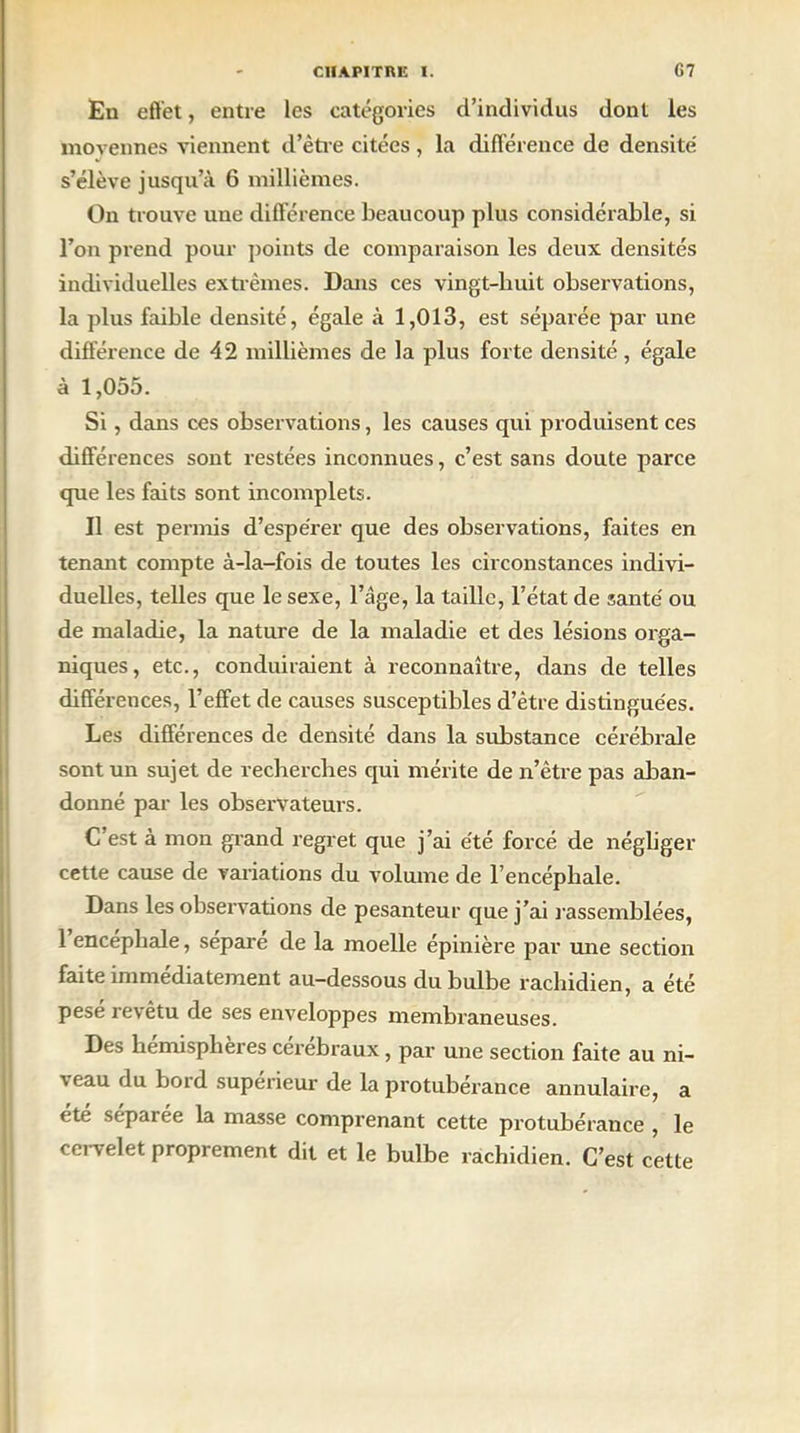 En effet, entre les catégories d’individus dont les moyennes viennent d’être citées, la différence de densité s’élève jusqu’à 6 millièmes. On trouve une différence beaucoup plus considérable, si l’on prend pour points de comparaison les deux densités individuelles extrêmes. Dans ces vingt-buit observations, la plus faible densité, égale à 1,013, est séparée par une différence de 42 millièmes de la plus forte densité, égale à 1,055. Si, dans ces observations, les causes qui produisent ces différences sont restées inconnues, c’est sans doute parce que les faits sont incomplets. Il est permis d’espérer que des observations, faites en tenant compte à-la-fois de toutes les circonstances indivi- duelles, telles que le sexe, l’âge, la taille, l’état de santé ou de maladie, la nature de la maladie et des lésions orga- niques, etc., conduiraient à reconnaître, dans de telles différences, l’effet de causes susceptibles d’être distinguées. Les différences de densité dans la substance cérébrale sont un sujet de recherches qui mérite de n’être pas aban- donné par les observateurs. C’est à mon grand regret que j’ai été forcé de négliger cette cause de variations du volume de l’encéphale. Dans les observations de pesanteur que j’ai rassemblées, 1 encéphale, sépare de la moelle épinière par une section faite immédiatement au-dessous du bulbe rachidien, a été pesé revêtu de ses enveloppes membraneuses. Des hemisplieres cérébraux, par une section faite au ni- ' eau du boid supérieur de la protubérance annulaire, a été séparée la masse comprenant cette protubérance , le cervelet proprement dit et le bulbe rachidien. C’est cette