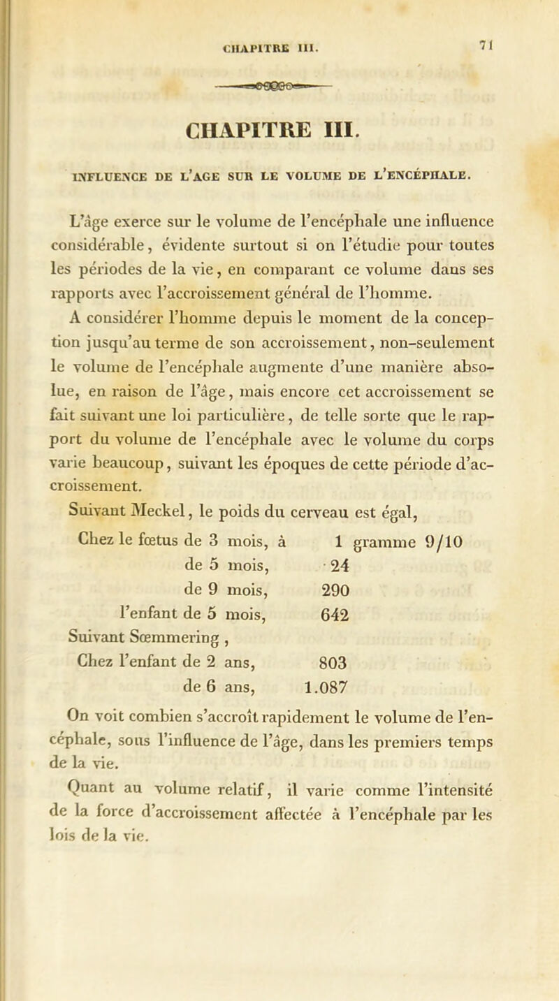 CHAPITRE III. INFLUENCE DE L’AGE SUR LE VOLUME DE l’eNCÉPILALE. L’âge exerce sur le volume de l’encéphale une influence considérable, évidente surtout si on l’étudie pour toutes les périodes de la vie, en comparant ce volume dans ses rapports avec l’accroissement général de l’homme. A considérer l’homme depuis le moment de la concep- tion jusqu’au terme de son accroissement, non-seulement le volume de l’encéphale augmente d’une manière abso- lue, en raison de l’âge, mais encore cet accroissement se fait suivant une loi particulière, de telle sorte que le rap- port du volume de l’encéphale avec le volume du corps varie beaucoup, suivant les époques de cette période d’ac- croissement. Suivant Meckel, le poids du cerveau est égal, Chez le fœtus de 3 mois, à 1 de 5 mois, 24 de 9 mois, 290 l’enfant de 5 mois, 642 Suivant Sœmmering , Chez l’enfant de 2 ans, 803 de 6 ans, 1.087 On voit combien s’accroît rapidement le volume de l’en- céphale, sous l’influence de l’âge, dans les premiers temps de la vie. Quant au volume relatif, il varie comme l’intensité de la force d’accroissement affectée à l’encéphale par les lois de la vie.