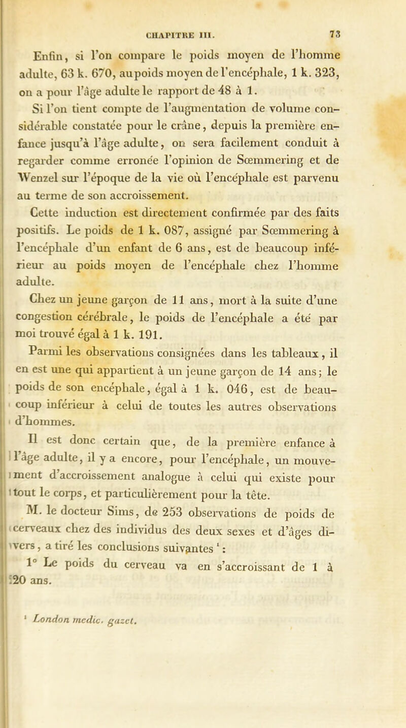Enfin, si l’on compare le poids moyen de l’homme adulte, 63 k. 670, aupoids moyen de l’encéphale, 1 k. 323, on a pour l’âge adulte le rapport de 48 à 1. Si l’on tient compte de l’augmentation de volume con- sidérable constatée pour le crâne, depuis la première en- fance jusqu’à l’âge adulte, on sera facilement conduit à regarder comme erronée l’opinion de Sœmmering et de Wenzel sur l’époque de la vie où l’encéphale est parvenu au terme de son accroissement. Cette induction est directement confirmée par des faits positifs. Le poids de 1 k. 087, assigné par Sœmmering à l’encéphale d’un enfant de 6 ans, est de beaucoup infé- rieur au poids moyen de l’encéphale chez l’homme adulte. Chez un jeune garçon de 11 ans, mort à la suite d’une congestion cérébrale, le poids de l’encéphale a été par moi trouvé égal à 1 k. 191. Parmi les observations consignées dans les tableaux , il en est une qui appartient à un jeune garçon de 14 ans; le poids de son encéphale, égal à 1 k. 046, est de beau- coup inferieur à celui de toutes les autres observations l d’hommes. Il est donc certain que, de la première enfance à j l’âge adulte, il y a encore, pour l’encéphale, un mouve- ! i ment d accroissement analogue à celui qui existe jrnur itout le corps, et particulièrement pour la tête. M. le docteur Sims, de 253 observations de poids de If cerveaux chez des individus des deux sexes et d’âges di- jj vers, a tiré les conclusions suivantes ‘ : 1 Le poids du cerveau va en s’accroissant de 1 à * :20 ans. 1 London mcdic. gazct.