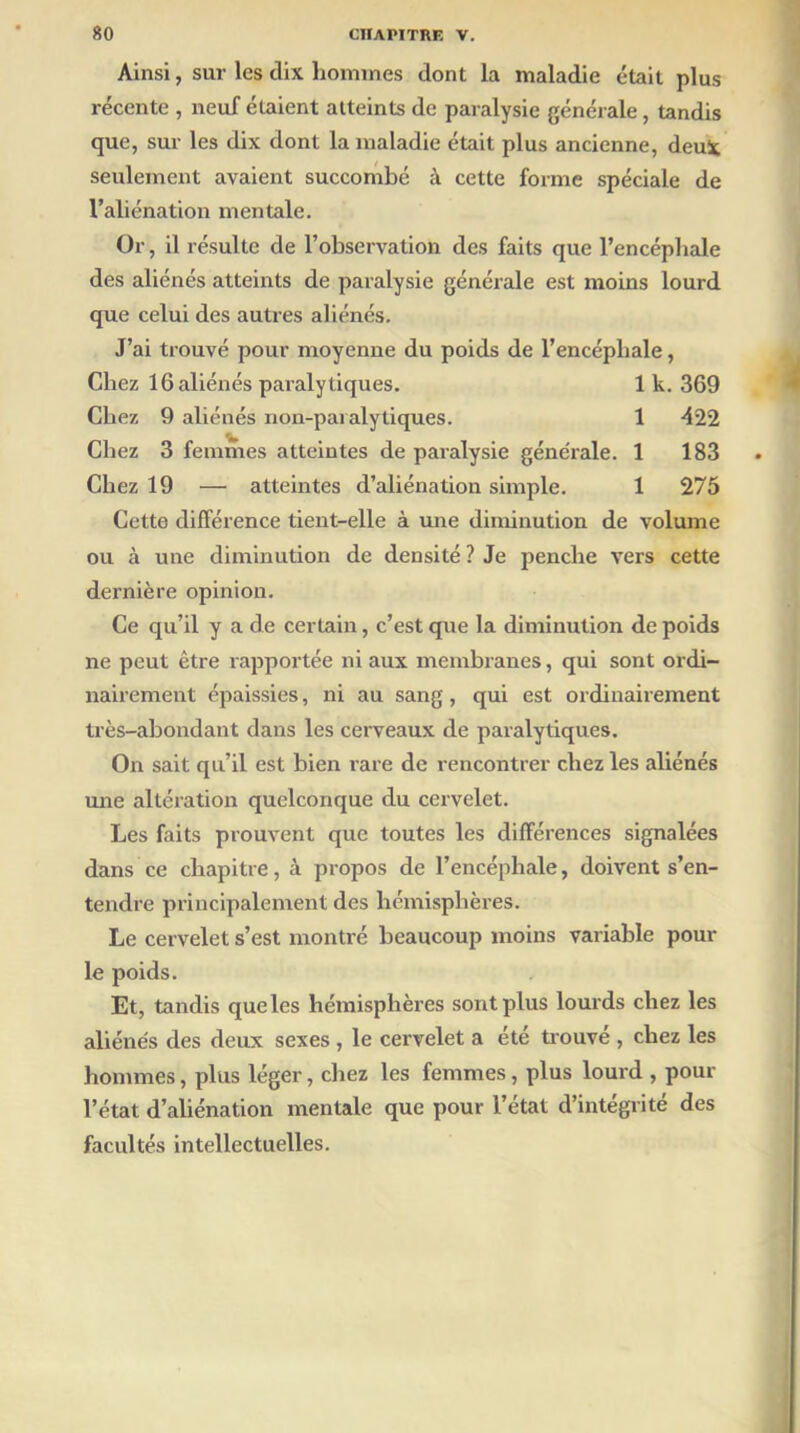 Ainsi, sur les dix hommes dont la maladie était plus récente , neuf étaient atteints de paralysie générale, tandis que, sur les dix dont la maladie était plus ancienne, deux seulement avaient succombé à cette forme spéciale de l’aliénation mentale. Or, il résulte de l’observation des faits que l’encéphale des aliénés atteints de paralysie générale est moins lourd que celui des autres aliénés. J’ai trouvé pour moyenne du poids de l’encéphale, Chez 16 aliénés paralytiques. 1 k. 369 Chez 9 aliénés non-paralytiques. 1 -422 Chez 3 femmes atteintes de paralysie générale. 1 183 Chez 19 — atteintes d’aliénation simple. 1 275 Cette différence tient-elle à une diminution de volume ou à une diminution de densité ? Je penche vers cette dernière opinion. Ce qu’il y a de certain, c’est que la diminution de poids ne peut être rapportée ni aux membranes, qui sont ordi- nairement épaissies, ni au sang, qui est ordinairement très-abondant dans les cerveaux de paralytiques. On sait qu’il est bien rare de rencontrer chez les aliénés mie altération quelconque du cervelet. Les faits prouvent que toutes les différences signalées dans ce chapitre, à propos de l’encépliale, doivent s’en- tendre principalement des hémisphères. Le cervelet s’est montré beaucoup moins variable pour le poids. Et, tandis que les hémisphères sont plus lourds chez les aliénés des deux sexes , le cervelet a été trouvé , chez les hommes, plus léger, chez les femmes, plus lourd , pour l’état d’aliénation mentale que pour l’état d’intégrité des facultés intellectuelles.