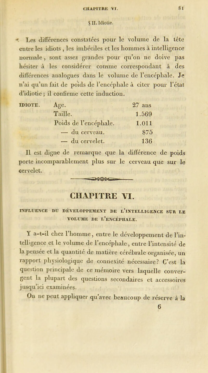 S II. Idiotie. -> Les différences constatées pour le volume de la tête entre les idiots , les imbéciles et les hommes à intelligence normale , sont assez grandes pour qu’on ne doive pas hésiter à les considérer comme correspondant à des différences analogues dans le volume de l’encéphale. Je n’ai qu’un fait de poids de l’encéphale à citer pour l’état d’idiotie ; il confirme cette induction. idiote. Age. 27 ans Taille. 1.569 Poids de l’encéphale. 1.011 — du cerveau. 875 — du cervelet. 136 Il est digne de remarque que la différence de poids porte incomparablement plus sur le cerveau que sur le cervelet. CHAPITRE VI. INFLUENCE DU DÉVELOPPEMENT DE L’iNTELLIGENCE SUR LE VOLUME DE L’ENCÉPHALE. Y a-t-il chez l’homme, entre le développement de l’in- telligence et le volume de l’encéphale, entre l’intensité de la pensée et la quantité de matière cérébrale organisée, un rapport physiologique de connexité nécessaire? C’est la question principale de ce mémoire vers laquelle conver- gent la plupart des questions secondaires et accessoires jusqu’ici examinées. On ne peut appliquer qu’avec beaucoup de réserve à la 6