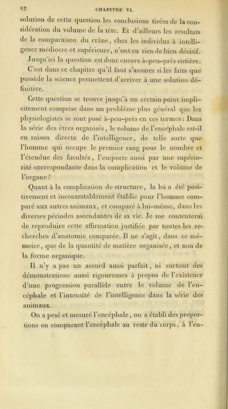 solution de cette question les conclusions tirées de la con- sidération du volume de la tète. Et d’ailleurs les résultats de la comparaison du crâne, chez les individus à intelli- gence médiocre et supérieure, n’ont eu rien de bien décisif. Jusqu ici la question est donc encore à-peu-près entière. C’est dans ce chapitre qu’il faut s’assurer si les faits que possède la science permettent d’arriver à une solution dé- finitive. Cette question se trouve jusqu’à un certain point impli- citement comprise dans un problème plus général que les physiologistes se sont posé à-peu-près en ces termes : Dans la série des êtres organisés, le volume de l’encéphale est-il en raison directe de l’intelligence, de telle sorte que l’homme qui occupe le premier rang pour le nombre et l’étendue des facultés , l’emporte aussi par une supério- rité correspondante dans la complication et le volume de l’organe ? Quant à la complication de structure, la loi a été posi- tivement et incontestablement établie pour l’homme com- paré aux autres animaux, et comparé à lui-même, dans les diverses périodes ascendantes de sa vie. Je me contenterai de reproduire cette affirmation justifiée par toutes les re- cherches d’anatomie comparée. H ne s’agit, dans ce mé- moire , que de la quantité de matière organisée, et non de la forme organique. Il n’y a pas un accord aussi parfait, ni surtout des démonstrations aussi rigoureuses à propos de l’existence d’une progression parallèle entre le volume de l’en- céphale et l’intensité de l’intelligence dans la série des animaux. On a pesé et mesuré l’encéphale, on a établi des propor- tions en comparant l’encéphale au reste du corps, à l’en-