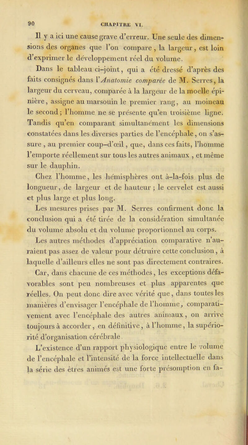 II y a ici une cause grave d’erreur. Une seule des dimen- sions des organes que l’on compare, la largeur, est loin d’exprimer le développement réel du volume. Dans le tableau ci-joint, qui a été dressé d’après des faits consignés dans Y Anatomie comparée de M. Serres, la largeur du cerveau, comparée à la largeur de la moelle épi- nière, assigne au marsouin le premier rang, au moineau le second ; l’homme ne se présente qu’en troisième ligne. Tandis qu’en comparant simultanément les dimensions constatées dans les diverses parties de l’encépliale, on s’as- sure , au premier coup-d’œil, que, dans ces faits, l’homme l’emporte réellement sur tous les autres animaux , et même sur le dauphin. Chez l’homme, les hémisphères ont à-la-fois plus de longueur, de largeur et de hauteur ; le cervelet est aussi et plus large et plus long. Les mesures prises par M. Serres confirment donc la conclusion qui a été tirée de la considération simultanée du volume absolu et du volume proportionnel au corps. Les autres méthodes d’appréciation comparative n’au- raient pas assez de valeur pour détruire cette conclusion, à laquelle d’ailleurs elles ne sont pas directement contraires. Car, dans chacune de ces méthodes, les exceptions défa- vorables sont peu nombreuses et plus apparentes que réelles. On peut donc dire avec vérité que, dans toutes les manières d’envisager l’encéphale de l’homme, comparati- vement avec l’encéphale des autres animaux, on arrive toujours à accorder, en définitive, à l’homme, la supério- rité d’organisation cérébrale L’existence d’un rapport physiologique entre le volume de l’encéphale et l’intensité de la force intellectuelle dans la série des êtres animés est une forte présomption en fa-