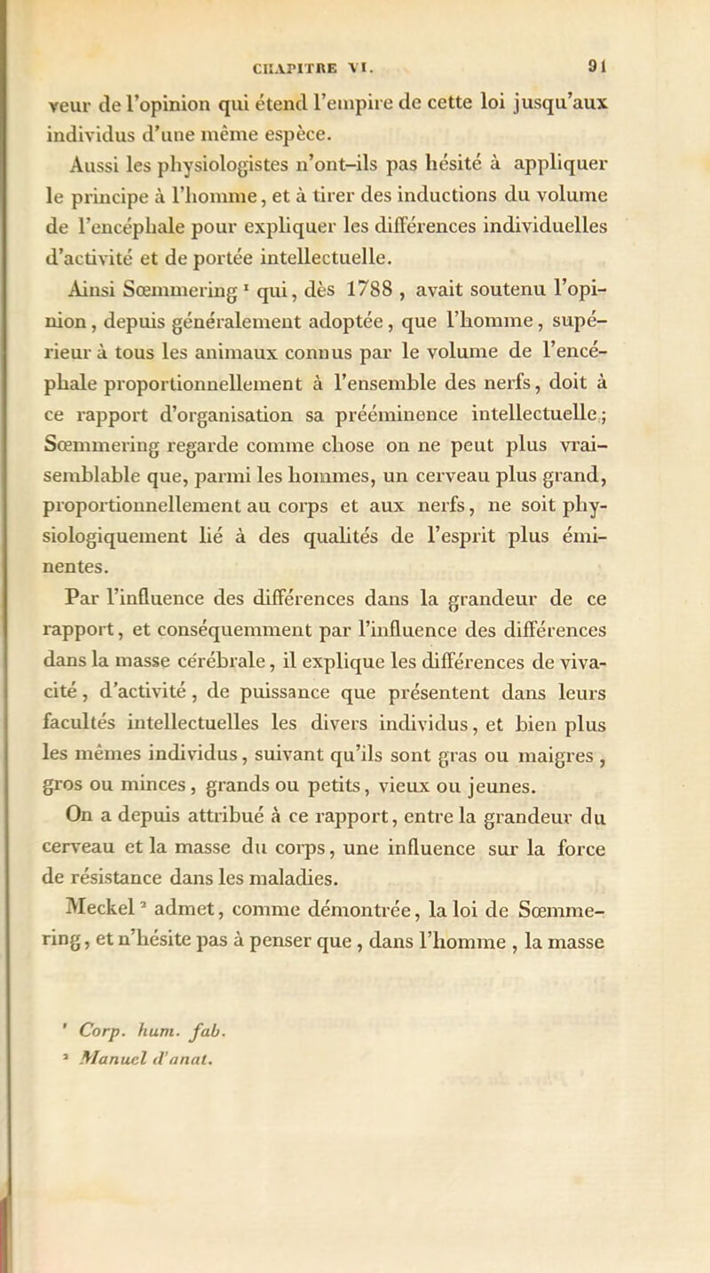veut- de l’opinion qui étend l’empire de cette loi jusqu’aux individus d’une même espèce. Aussi les physiologistes n’ont-ils pas hésité à appliquer le principe à l’homme, et à tirer des inductions du volume de l’encéphale pour expliquer les différences individuelles d’activité et de portée intellectuelle. Ainsi Sœmmering1 qui, dès 1788 , avait soutenu l’opi- nion , depuis généralement adoptée, que l’homme, supé- rieur à tous les animaux connus par le volume de l’encé- phale proportionnellement à l’ensemble des nerfs, doit à ce rapport d’organisation sa prééminence intellectuelle; Sœmmering regarde comme chose on ne peut plus vrai- semblable que, parmi les hommes, un cerveau plus grand, proportionnellement au corps et aux nerfs, ne soit phy- siologiquement lié à des qualités de l’esprit plus émi- nentes. Par l’influence des différences dans la grandeur de ce rapport, et conséquemment par l’influence des différences dans la masse cérébrale, il explique les différences de viva- cité , d’activité , de puissance que présentent dans leurs facultés intellectuelles les divers individus, et bien plus les mêmes individus, suivant qu’ils sont gras ou maigres , gros ou minces, grands ou petits, vieux ou jeunes. On a depuis attribué à ce rapport, entre la grandeur du cerveau et la masse du corps, une influence sur la force de résistance dans les maladies. Meckel2 admet, comme démontrée, la loi de Sœmme- ring , et n’hésite pas à penser que , dans l’homme , la masse ’ Corp. hum. fub. 2 Manuel d’anal.