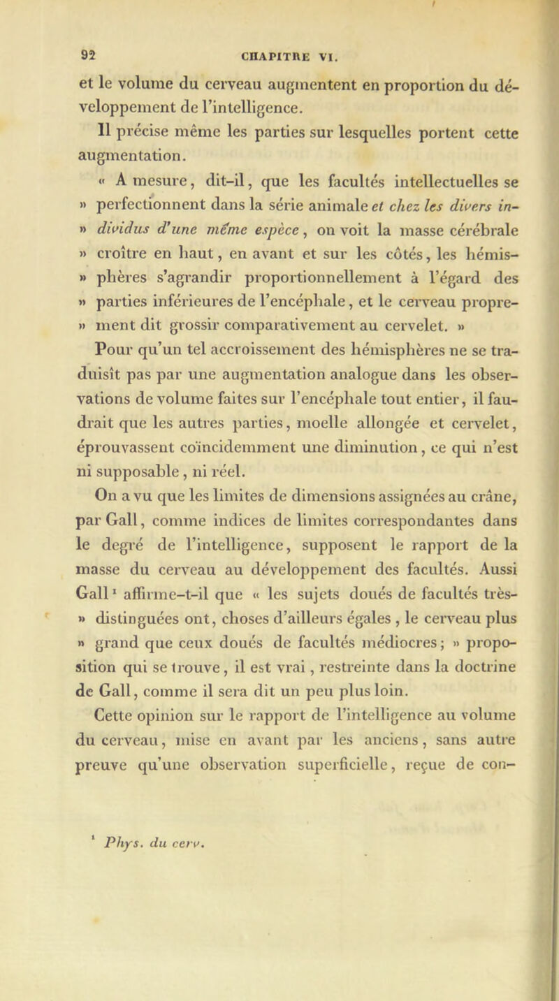 I 92 CHAPITRE VI. et le volume du cerveau augmentent en proportion du dé- veloppement de l’intelligence. 11 précise même les parties sur lesquelles portent cette augmentation. « A mesure, dit-il, que les facultés intellectuelles se » perfectionnent dans la série animale et chez les divers in- » dividus d’une meme espèce, on voit la masse cérébrale » croître en haut, en avant et sur les côtés, les hémis- » plières s’agrandir proportionnellement à l’égard des » parties inférieures de l’encéphale, et le cei'veau propre- » ment dit grossir comparativement au cervelet. » Pour qu’un tel accroissement des hémisphères ne se tra- duisît pas par une augmentation analogue dans les obser- vations de volume faites sur l’encéphale tout entier, il fau- drait que les autres parties, moelle allongée et cervelet, éprouvassent coïncidemment une diminution, ce qui n’est ni supposable, ni réel. On a vu que les limites de dimensions assignées au crâne, par Gall, comme indices de limites correspondantes dans le degré de l’intelligence, supposent le rapport de la masse du cerveau au développement des facultés. Aussi Gall1 affirme-t-il que « les sujets doués de facultés très- » distinguées ont, choses d’ailleurs égales , le cerveau plus » grand que ceux doués de facultés médiocres ; » propo- sition qui se trouve, il est vrai, restreinte dans la doctrine de Gall, comme il sera dit un peu plus loin. Cette opinion sur le rapport de l’intelligence au volume du cerveau, mise en avant par les anciens, sans autre preuve qu’une observation superficielle, reçue de con- 1 Phys, du cen>.