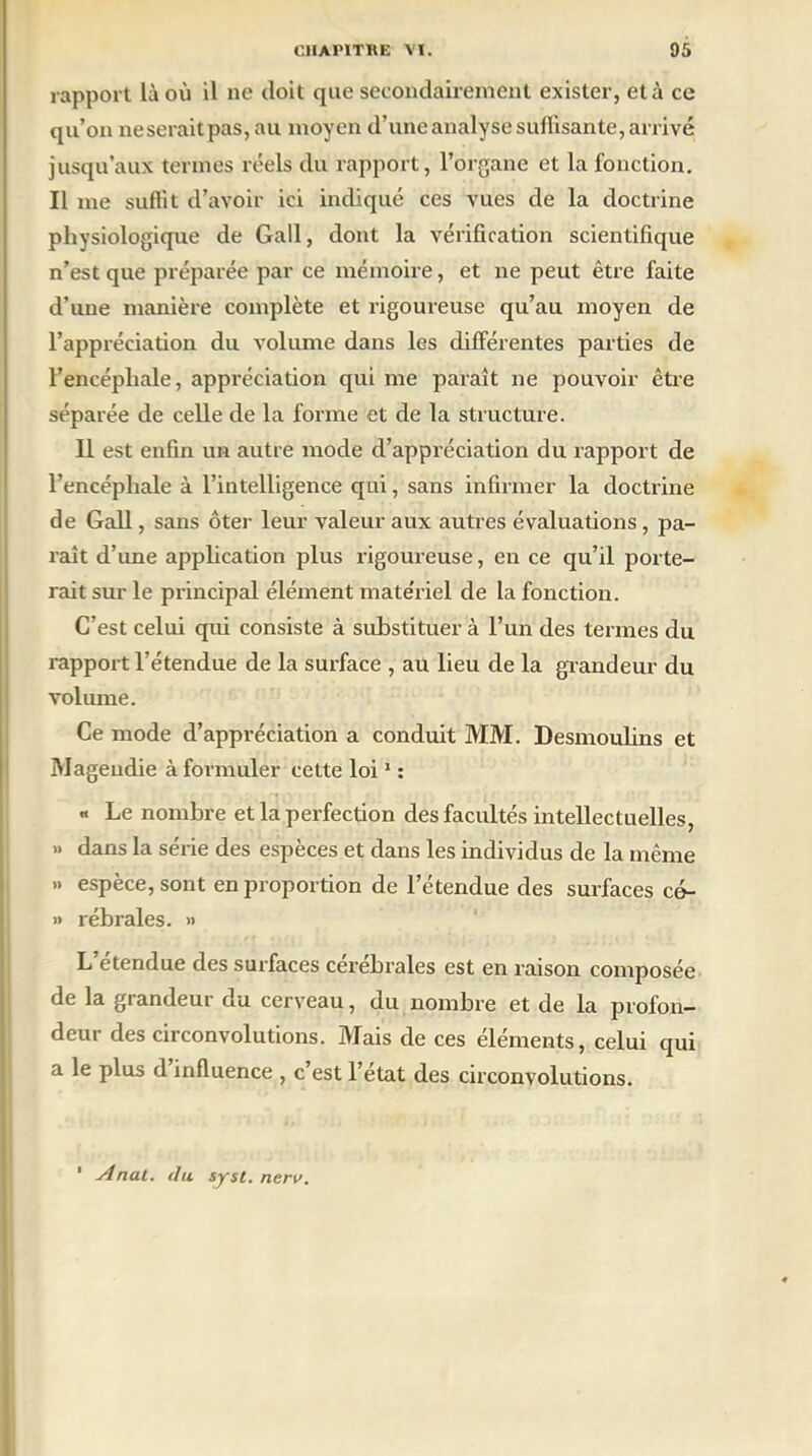 rapport là où il ne doit que secondairement exister, et à ce qu’on neseraitpas, au moyen d’une analyse suffisante, arrivé jusqu’aux termes réels du rapport, l’organe et la fonction. Il me suffit d’avoir ici indiqué ces vues de la doctrine physiologique de Gall, dont la vérification scientifique n’est que préparée par ce mémoire, et ne peut être faite d’une manière complète et rigoureuse qu’au moyen de l’appréciation du volume dans les différentes parties de l’encéphale, appréciation qui me paraît ne pouvoir être séparée de celle de la forme et de la structure. Il est enfin un autre mode d’appréciation du rapport de l’encéphale à l’intelligence qui, sans infirmer la doctrine de Gall, sans ôter leur valeur aux autres évaluations, pa- raît d’une application plus rigoureuse, en ce qu’il porte- rait sur le principal élément matériel de la fonction. C’est celui qui consiste à substituer à l’un des termes du rapport l’étendue de la surface , au lieu de la grandeur du volume. Ce mode d’appréciation a conduit MM. Desmoulins et Magendie à formuler cette loi1 : « Le nombre et la perfection des facultés intellectuelles, » dans la série des espèces et dans les individus de la même » espèce, sont en proportion de l’étendue des surfaces cé- » rébrales. » L’étendue des surfaces cérébrales est en raison composée de la grandeur du cerveau, du nombre et de la profon- deur des circonvolutions. Mais de ces éléments, celui qui a le plus d’influence , c’est l’état des circonvolutions. 1 Anal, du syst. nerv.