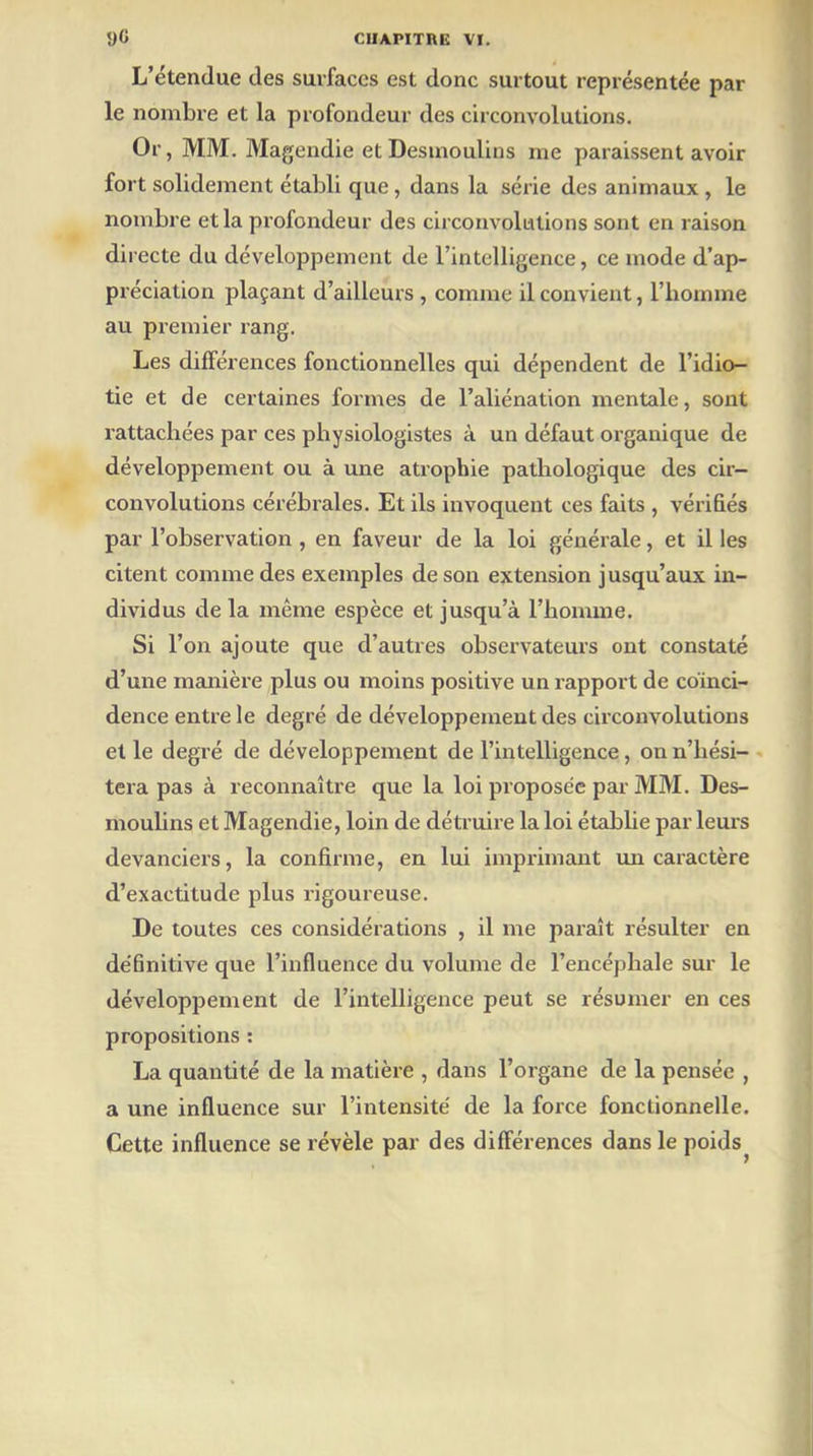 L’étendue des surfaces est donc surtout représentée par le nombre et la profondeur des circonvolutions. Or, MM. Magendie et Desmoulins me paraissent avoir fort solidement établi que, dans la série des animaux , le nombre et la profondeur des circonvolutions sont en raison directe du développement de l’intelligence, ce mode d’ap- préciation plaçant d’ailleurs, comme il convient, l’homme au premier rang. Les différences fonctionnelles qui dépendent de l’idio- tie et de certaines formes de l’aliénation mentale, sont rattachées par ces physiologistes à un défaut organique de développement ou à une atrophie pathologique des cir- convolutions cérébrales. Et ils invoquent ces faits , vérifiés par l’observation , en faveur de la loi générale, et il les citent comme des exemples de son extension jusqu’aux in- dividus de la même espèce et jusqu’à l’homme. Si l’on ajoute que d’autres observateurs ont constaté d’une manière plus ou moins positive un rapport de coïnci- dence entre le degré de développement des circonvolutions et le degré de développement de l’intelligence, on n’hési- tera pas à reconnaître que la loi proposée par MM. Des- moulins et Magendie, loin de détruire la loi établie par leurs devanciers, la confirme, en lui imprimant un caractère d’exactitude plus rigoureuse. De toutes ces considérations , il me paraît résulter en définitive que l’influence du volume de l’encéphale sur le développement de l’intelligence peut se résumer en ces propositions : La quantité de la matière , dans l’organe de la pensée , a une influence sur l’intensité de la force fonctionnelle. Cette influence se révèle par des différences dans le poids^