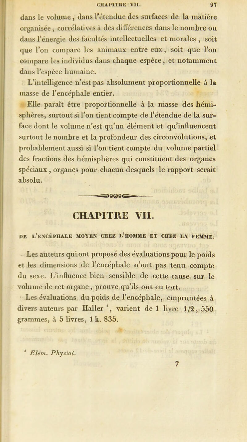 dans le volume, dans l’étendue des surfaces de la matière organisée, corrélatives à des différences dans le nombre ou dans l’énergie des facultés intellectuelles et morales , soit que l’on compare les animaux entre eux, soit que l’on compare les individus dans chaque espèce, et notamment dans l’espèce humaine. L’intelligence n’est pas absolument proportionnelle à la masse de l’encéphale entier. Elle paraît être proportionnelle à la masse des hémi- sphères, surtout si l’on tient compte de l’étendue de la sur- face dont le volume n’est qu'un élément et qu’influencent surtout le nombre et la profondeur des circonvolutions, et probablement aussi si l’on tient compte du volume partiel des fractions des hémisphères qui constituent des organes spéciaux , organes pour chacun desquels le rapport serait absolu. CHAPITRE VII. DE l’encéphale MOVEN CHEZ L’HOMME ET CHEZ LA FEMME. Les auteurs qui ont proposé des évaluations pour le poids et les dimensions de l’encéphale n’ont pas tenu compte du sexe. L’influence bien sensible de cette cause sur le volume de cet organe, prouve qu’ils ont eu tort. Les évaluations du poids de l’encéphale, empruntées à divers auteurs par Haller ', varient de 1 livre 1 /2, 550 grammes, à 5 livres, 1 k. 835. 1 Elévi. Physiol. 7