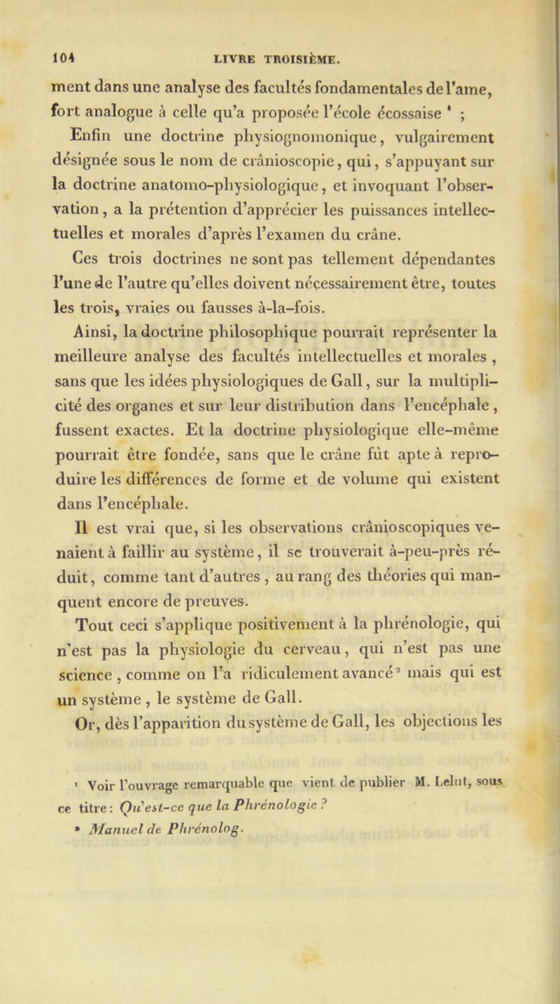 ment dans une analyse des facultés fondamentales de l'âme, fort analogue à celle qu’a proposée l’école écossaise ' ; Enfin une doctrine physiognomonique, vulgairement désignée sous le nom de crânioscopie, qui, s’appuyant sur la doctrine anatomo-physiologique, et invoquant l’obser- vation , a la prétention d’apprécier les puissances intellec- tuelles et morales d’après l’examen du crâne. Ces trois doctrines ne sont pas tellement dépendantes l’une de l’autre qu’elles doivent nécessairement être, toutes les trois, vraies ou fausses à-la-fois. Ainsi, la doctrine philosophique pourrait représenter la meilleure analyse des facultés intellectuelles et morales , sans que les idées physiologiques de Gall, sur la multipli- cité des organes et sur leur distribution dans l’encéphale , fussent exactes. Et la doctrine physiologique elle-même pourrait être fondée, sans que le crâne fût apte à repro- duire les différences de forme et de volume qui existent dans l’encéphale. Il est vrai que, si les observations crânioscopiques ve- naient à faillir au système, il sc trouverait à-peu-près ré- duit, comme tant d’autres , au rang des théories qui man- quent encore de preuves. Tout ceci s’applique positivement à la phrénologie, qui n’est pas la physiologie du cerveau, qui n’est pas une science , comme on l’a ridiculement avancé2 mais qui est un système , le système de Gall. Or, dès l’apparition dusystème de Gall, les objections les ' Voir l’ouvrage remarquable que vient de publier M. Lelut, sous ce titre: QiC est-ce que la Phrénologie? » Manuel de Plirénolog.