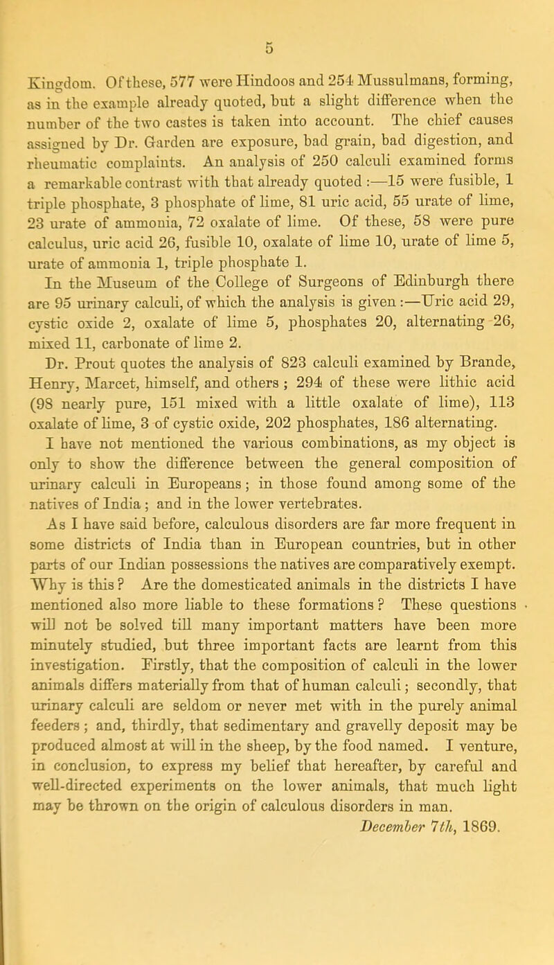 Kingdom. Of these, 577 were Hindoos and 254 Mussulmans, forming, as in the example already quoted, hut a slight difference when the number of the two castes is taken into account. The chief causes assigned by Dr. Garden are exposure, bad grain, bad digestion, and rheumatic complaints. An analysis of 250 calculi examined forms a remarkable contrast with that already quoted :—15 were fusible, 1 triple phosphate, 3 phosphate of lime, 81 uric acid, 55 urate of lime, 23 urate of ammonia, 72 oxalate of lime. Of these, 58 were pure calculus, uric acid 26, fusible 10, oxalate of lime 10, urate of lime 5, urate of ammonia 1, triple phosphate 1. In the Museum of the College of Surgeons of Edinburgh there are 95 urinary calculi, of which the analysis is given :—Uric acid 29, cystic oxide 2, oxalate of lime 5, phosphates 20, alternating 26, mixed 11, carbonate of lime 2. Dr. Prout quotes the analysis of 823 calculi examined by Brande, Henry, Marcet, himself, and others ; 294 of these were lithic acid (9S nearly pure, 151 mixed with a little oxalate of lime), 113 oxalate of lime, 3 of cystic oxide, 202 phosphates, 186 alternating. I have not mentioned the various combinations, as my object is only to show the difference between the general composition of urinary calculi in Europeans; in those found among some of the natives of India ; and in the lower vertebrates. As I have said before, calculous disorders are far more frequent in some districts of India than in European countries, but in other parts of our Indian possessions the natives are comparatively exempt. Why is this ? Are the domesticated animals in the districts I have mentioned also more liable to these formations ? These questions will not be solved till many important matters have been more minutely studied, but three important facts are learnt from this investigation. Firstly, that the composition of calculi in the lower animals differs materially from that of human calculi; secondly, that urinary calculi are seldom or never met with in the purely animal feeders ; and, thirdly, that sedimentary and gravelly deposit may be produced almost at will in the sheep, by the food named. I venture, in conclusion, to express my belief that hereafter, by careful and well-directed experiments on the lower animals, that much light may be thrown on the origin of calculous disorders in man. December 7th, 1869.