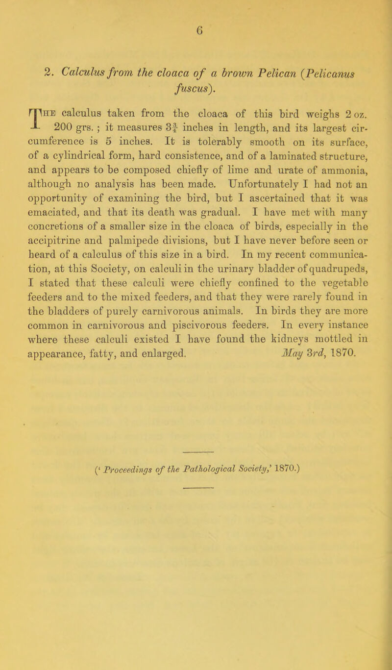 2. Calculus from the cloaca of a brown Pelican (P die anus fuscus). The calculus taken from the cloaca of this bird weighs 2oz. 200 grs. ; it measures 3£ inches in length, and its largest cir- cumference is 5 inches. It is tolerably smooth on its surface, of a cylindrical form, hard consistence, and of a laminated structure, and appears to be composed chiefly of lime and urate of ammonia, although no analysis has been made. Unfortunately I had not an opportunity of examining the bird, but I ascertained that it was emaciated, and that its death was gradual. I have met with many concretions of a smaller size in the cloaca of birds, especially in the accipitrine and palmipede divisions, but I have never before seen or beard of a calculus of this size in a bird. In my recent communica- tion, at this Society, on calculi in the urinary bladder of quadrupeds, I stated that these calculi were chiefly confined to the vegetable feeders and to the mixed feeders, and that they were rarely found in the bladders of purely carnivorous animals. In birds they are more common in carnivorous and piscivorous feeders. In every instance where these calculi existed I have found the kidneys mottled in appearance, fatty, and enlarged. May 3rd, 1870. (‘ Proceedings of the Pathological Society1870.)