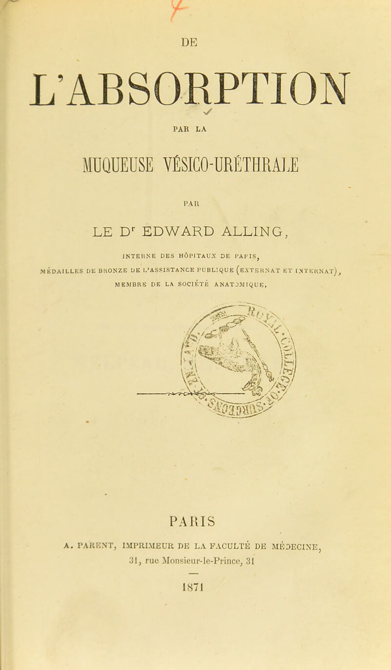 V / DE L’ABSORPTION PAR LA MÜQUEDSE YÉSICO-URETHRALE PAU LE D'- EDWARD ALLING, INTEllNE DES HÔPITAUX DE PAPIS, MÉDAILLES DE BKONZE UE L’ASSISTANCE PUBLIQUE (eXTEKNAT ET I.NTËKNAT), MEMBRE DE LA SOCIÉTÉ ANATOMIQUE. PA JUS A. PAKKNT, IMPRIMEUR DE LA FACULTÉ DE MÉDECINE, 31, rue Monsieur-le-Prince, 31 IS71