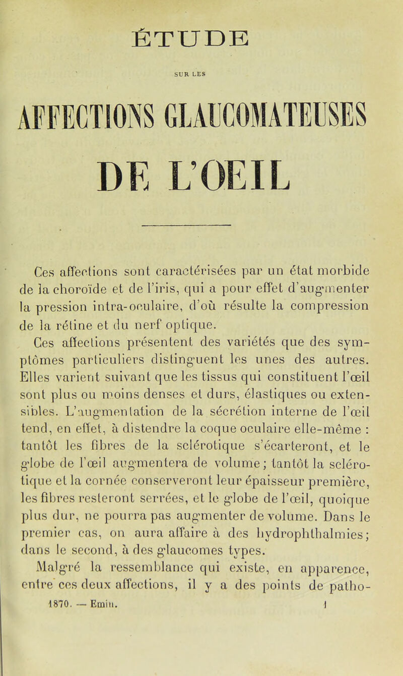 SUR LES APFECTIOiNS GIAECOMATEUSES DE L’OEIL Ces afTeelions sont caractérisées par un état morbide de la choroïde et de l’iris, cpii a pour effet d’aug-menter la pression intra-oculaire, d’où résulte la compression de la réline et du nerf oplic|ue. Ces affections présentent des variétés que des sym- ptômes particuliers disling’uent les unes des autres. Elles varient suivant que les tissus qui constituent l’œil sont plus ou moins denses et durs, élastiques ou exten- sibles. L’augmientalion de la sécrétion interne de l’œil tend, en effet, à distendre la coque oculaire elle-même : tantôt les fibres de la sclérotique s’écarteront, et le g’iobe de l’œil aug’mentera de volume; tantôt la scléro- tique et la cornée conserveront leur épaisseur première, les fibres resteront serrées, elle g*lobe de l’œil, quoique plus dur, ne pourra pas aug’menter de volume. Dans le premier cas, on aura affaire à des bydrophtbalmies; dans le second, à des g*laucomes types. Malg'ré la ressemblance qui existe, en apparence, entre ces deux affections, il y a des points de patbo- 1870. — Emiii. J