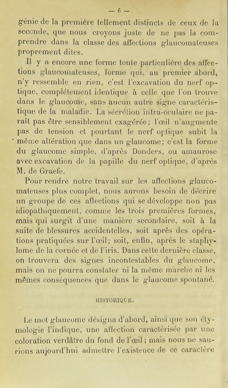 g*énie de la première tellement distincts de ceux de la seconde, que nous croyons juste de ne pas la com- prendre dans la classe des affections g-laucomateuses proprement dites. Il y a encore une forme toute particulière des affec- tions g’iaucomateuses, forme qui, au premier abord, n’y ressemble en rien, c’est l’excavation du nerf op- tique, complètement identique à celle que l’on trouve dans le g’iaucome, sans aucun autre sig'ne caractéris- tique de la maladie. La sécrétion intra-oculaire ne pa- raît pas être sensiblement exag*érée; l’œil n’aug’mente pas de tension et pourtant le nerf optique subit la ■ même altération que dans un gdaucome; c’est la forme du g'Iaucome simple, d’après Donders, ou amaurose avec excavation de la papille du nerf optique, d’après M. de Graefe. Pour rendre notre travail sur les affeclions grlauco- mateuses plus complet, nous aurons besoin de décrire un g’roupe de ces alteclions qui se développe non pas idiopathiquement, comme les trois premières formes, mais qui surg“it d’une manière secondaire, soit à la suite de blessures accidentelles, soit après des opéra- tions pratiquées sur l’œil; soit, enfin, après le stapliy- lome de la cornée et de l’iris. Dans celte dernièi*e classe, on trouvera des sigmes incontestables du gdaucome, mais on ne pourra constaler ni la même marclie ni les mêmes conséquences que dans le gdaucome spontané. HISTORIQUE. Le mot g’Iaucome désigaui d’abord, ainsi que sou éty- molog’ie l’indique, une affection caractérisée par une coloration verdâtre du fond de l’œil ; mais nous ne sau- rions aujourd’hui admettre l’existence de ce caractèi’e