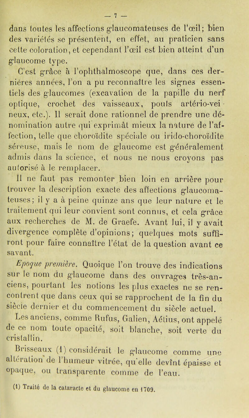 dans tontes les affections g’iaucomateuses de l’œil; bien des variélés se présentent, en effet, au praticien sans cette coloration, et cependant l’œil est bien atteint d’un g’iaucome type. C’est g-râce à rophthalmoscope cpie, dans ces der- nières années, l’on a pu reconnaître les sig’nes essen- tiels des gdaucomes (excavation de la papille du nerf optique, crochet des vaisseaux, pouls artério-vei- neux, etc.). 11 serait donc rationnel de prendre une dé- nomination autre qui exprimât mieux la nature de l’af- fection, telle que cboroïdite spéciale ou irido-choroïdite séreuse, mais le nom de g’iaucome est g’énéralement admis dans la science, et nous ne nous croyons pas autorisé à le remplacer. Il ne faut pas remonter bien loin en arrière pour trouver la description exacte des affections g-laucoma- teuses; il y a à peine quinze ans que leur nature et le traitement qui leur convient sont connus, et cela g-râce aux recherches de M. de Graefe. Avant lui, il y avait diverg-ence complète d’opinions; quelques mots suffi- ront pour faire connaître l’état de la question avant ce savant. Epoque première. Quoique l’on trouve des indications sur le nom du gdaucome dans des ouvrag-es très-an- ciens, pourtant les notions les plus exactes ne se ren- contrent que dans ceux qui se rapprochent de la fin du siècle dernier et du commencement du siècle actuel. Les anciens, comme Rufus, Galien, Aélius,ont appelé de ce nom toute opacité, soit blanche, soit verte du cristallin. altération de l’humeur vitrée, qu’elle devînt épaisse et opaque, ou transparente comme de l’eau. comme une (t) Traité de la cataracte et du glaucome en 1709.