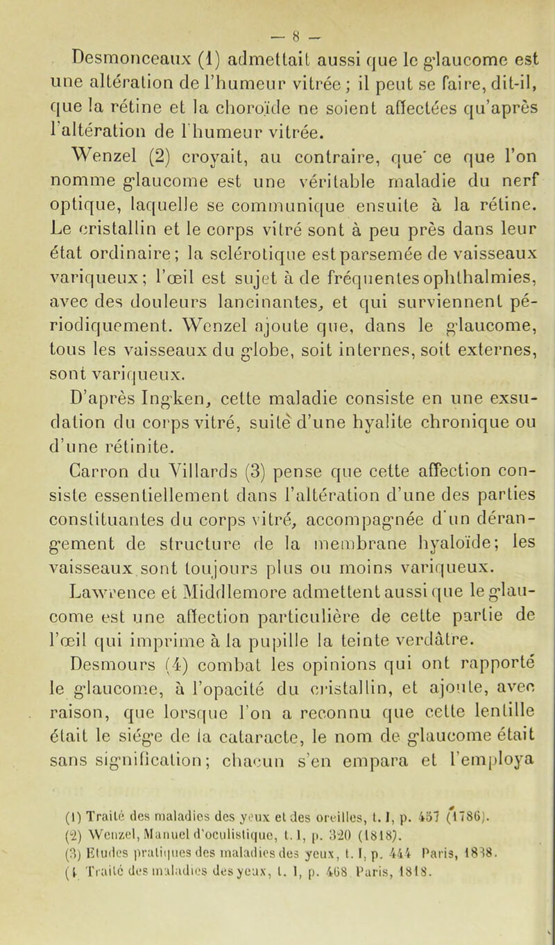 Desmonceaux (1) admettait aussi que le gdaucome est une altération de l’humeur vitrée ; il peut se faire, dit-il, que la rétine et la choroïde ne soient affectées qu’après l’altération de Thumeur vitrée. Wenzel (2) croyait, au contraire, que' ce que l’on nomme g'iaucome est une véritable maladie du nerf optique, laquelle se communique ensuite à la rétine. Le cristallin et le corps vitré sont à peu près dans leur état ordinaire; la sclérotique est parsemée de vaisseaux variqueux; l’œil est sujet à de fréquentesophthalmies, avec des douleurs lancinantes^ et qui surviennent pé- riodiquement. Wenzel ajoute que, dans le gdaucome, tous les vaisseaux du g'iobe, soit internes, soit externes, sont variqueux. D’après Ingdœn, cette maladie consiste en une exsu- dation du corps vitré, suite d’une hyalite chronique ou d’une rétinite, Carron du Yillards (3) pense que cette affection con- siste essentiellement dans l’altération d’une des parties constituantes du corps vitré, accompag*née d'un déran- g'ement de structure de la membrane hyaloïde; les vaisseaux sont toujours plus ou moins variqueux. Lawrence et Middlemore admettent aussi que leg’lau- come est une affection particulière de cette partie de l’œil f[ui imprime à la pupille la teinte verdâtre. Desmours (-1) combat les opinions qui ont rapporté le gdaucome, à l’opacité du cidstallin, et ajoute, avec raison, que lorsque l’on a reconnu que cette lentille était le siég'e de la cataracte, le nom de g’iaucome était sans sig-nitication ; chacun s’en empara et l’employa (1) TraiU; des maladies des yeux et des oreilles, 1.1, p. 457 Cü) Wenzel, Manuel d’ociilislique, 1.1, p. IViO (1818). (3) Eludes praliipies des maladies des yeux, 1.1, p. 444 Paris, 1878. (1 Trailc des maladies des yeux, l. 1, p. 4ü8 Paris, 1818.