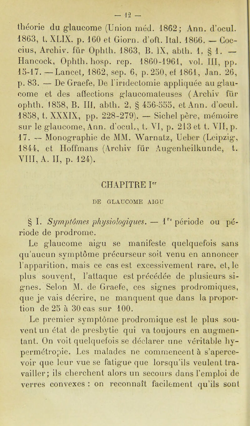 théorie du g-laucome (Union iiiéd. 1862; Ann. d’ocul. 1863, L. XLIX, p. 160 et Giorn. d’oft. Ital. 1866. — Goc- cius, Archiv. für Ophtli. 1863, B. IX, abth. 1. § 1. — Hancock, Ophth.hosp. rep. 1860-1961, vol, III, pp. 15-17.—Lancet, 1862, sep. 6, p. 250, et 1861, Jan. 26, p. 83. — De Graefe, De l'iridectoniie applicpiée au g*lau- come et des afïections g-Iaucomateuses (Archiv für ophtli. 1858, B. III, abth. 2, § 456-555, et Ann. d’ocul. 1858, t. XXXIX, pp. 228-279). — Sichel père, mémoire sur le g-laucome, Ann. d’ocul., t. VI, p. 213 et t. VII, p. 17. — Monog'rapliie de MM. Warnatz, Ueber (Leipzig*, 1844, et Hoffmans (Archiv für Aug’enheilkunde, t. VIII, A. II, p. 124). CHAPITRE I DE GLAUCOME .4IGU § I. Symptômes physiologiques. — H® période ou pé- riode de prodrome. Le glaucome aigu se manifeste quelquefois sans qu'aucun symptôme précurseur soit venu en annoncer l’apparition, mais ce cas est excessivement rare, et, le plus souvent, l’attaque est précédée de plusieurs si- gnes. Selon M. de Graefe, ces sigmes prodromiques, que je vais décrire, ne manquent que dans la propor- tion de 25 à 30 cas sur 100. Le premier symptôme prodromique est le plus sou- vent un état de presbytie qui va toujours en augmien- tant. On voit quelquefois se déclarer une véritable hy- permétropie. Les malades ne commencent à s’aperce- voir que leur vue se falig’ue que lorsqu’ils veulent tra- vailler; ils cherchent alors un secours dans l’emploi de verres convexes : on reconnaît facilement qu’ils sont