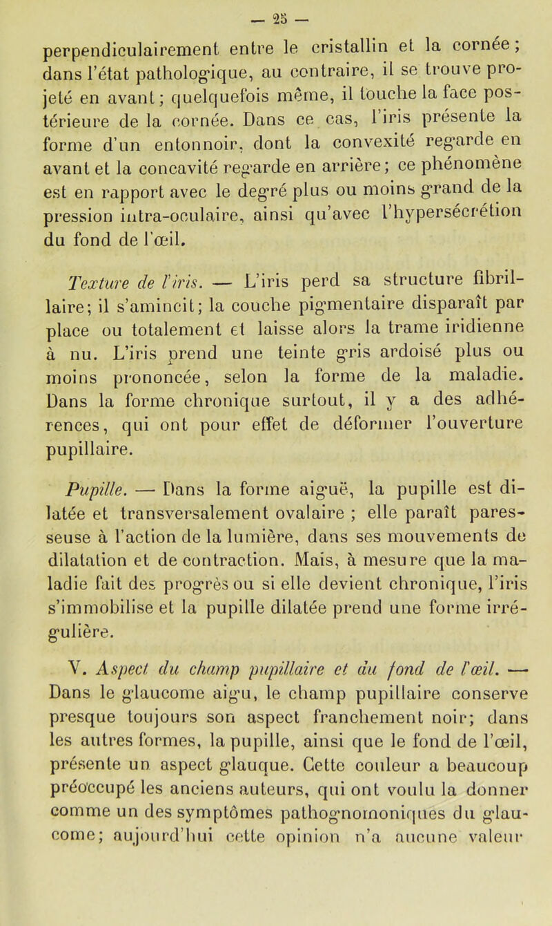 perpendiculaircnient entre le cristallin et la cornee, dans l’état patholog'ique, au contraire, il se trouve pro- jeté en avant; quelquefois même, il touche la face pos- térieure de la cornée. Dans ce cas, 1 iris présente la forme d’un entonnoir, dont la convexité reg*arde en avant et la concavité reg’arde en arrière; ce phénomène est en rapport avec le deg*ré plus ou moins g*rand de la pression intra-oculaire, ainsi qu’avec 1 hypersécrétion du fond de l’œil. Texture de Tiris. •— L’iris perd sa structure fibril- laire; il s’amincit; la couche pig’mentaire disparaît par place ou totalement et laisse alors la trame iridienne à nu. L’iris prend une teinte g*ris ardoisé plus ou moins prononcée, selon la forme de la maladie. Dans la forme chronique surtout, il y a des adhé- rences, qui ont pour effet de déformer l’ouverture pupillaire. Pupille. — Dans la forme aig*uë, la pupille est di- latée et transversalement ovalaire ; elle paraît pares- seuse à l’action de la lumière, dans ses mouvements de dilatation et de contraction. Mais, à mesure que la ma- ladie fait des prog’rèsou si elle devient chronique, l’iris s’immobilise et la pupille dilatée prend une forme irré- g'ulière. V. Aspect du champ pupillaire et du fond de l'œil. — Dans le g’iaucome aig’u, le champ pupillaire conserve presque toujours son aspect franchement noir; dans les autres formes, la pupille, ainsi que le fond de l’œil, présente un aspect g’iauque. Cette couleur a beaucoup préoccupé les anciens auteurs, qui ont voulu la donner comme un des symptômes pathog’nornoniques du g’iau- come; aujourd’luii cette opinion n’a aucune valeur