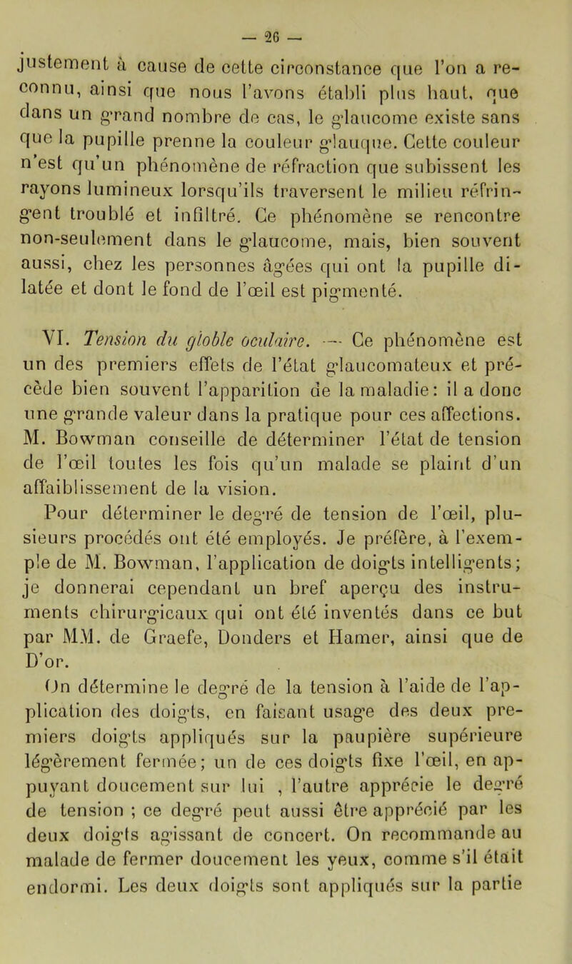 justement u cause de cette eirconstance que l’on a re- connu, ainsi que nous l’avons établi plus haut, que clans un g’rand nombre de cas, le gdaucome existe sans que la pupille prenne la couleur g*!aufine. Celte couleur n est qu’un phénomène de réfraction que subissent les rayons lumineux lorsqu’ils traversent le milieu réfrin- g*ent troublé et infiltré. Ce phénomène se rencontre non-seulement dans le g’iaucome, mais, bien souvent aussi, chez les personnes âg’ées qui ont la pupille di- latée et dont le fond de l’œil est pig*menté. VI. Tension du globle oculaire. ■— Ce phénomène est un des premiers elTets de l’état gdaucomateux et pré- cède bien souvent l’apparition de la maladie: il a donc une g'rande valeur dans la pratique pour ces affections. M. Bowman conseille de déterminer l’état de tension de l’œil toutes les fois qu’un malade se plaint d’un affaiblissement de la vision. Pour déterminer le deg*ré de tension de l’œil, plu- sieurs procédés ont été employés. Je préfère, à l’exem- ple de M. Bowman, l’application de doig*ts intellig’ents; je donnerai cependant un bref aperçu des instru- ments chirurg'icaux qui ont été inventés dans ce but par M.M. de Graefe, Donders et Hamer, ainsi que de D’or. On détermine le deg’ré de la tension à l’aide de l’ap- plication des doig-ts, en faisant usagœ des deux pre- miers doig’ts appliqués sur la paupière supérieure légèrement fermée; un de ces doig'ts fixe l’œil, en ap- puyant doucement sur lui , l’autre apprécie le deg’ré de tension ; ce deg’ré peut aussi être apprécié par les deux doig’ts ag’issant de concert. On recommande au malade de fermer doucement les yeux, comme s’il était endormi. Les deux doig’ts sont appliqués sur la partie