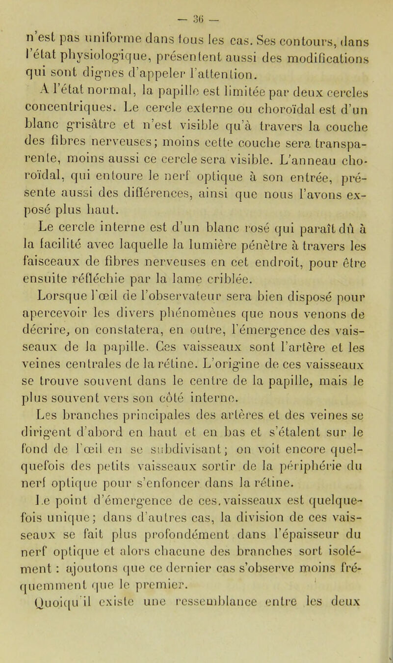 — 3() — n est pas iinifortne dans lous les cas. Ses contours, dans I état pliysiolog’ique, présentent aussi des modifications qui sont digaies d’appeler l’attention. A 1 état normal, la papille est limitée par deux cei’cles concentriques. Le cercle externe ou clioroïdal est d’un Liane g'risâtre et n’est visible qu’à travers la couche des fibres nerveuses; moins cette couche sera transpa- rente, moins aussi ce cercle sera visible. L'anneau cho* roïdal, qui entoure le nerl' optique à son entrée, pré- sente aussi des difitérences, ainsi que nous l’avons ex- posé plus haut. Le cercle interne est d’un blanc rosé qui paraît dû à la facilité avec laquelle la lumière pénètre à travers les faisceaux de fibres nerveuses en cet endroit, pour être ensuite réfléchie par la lame criblée. Lorsque l'œil de l’observateur sera bien disposé pour apercevoir les divers phénomèties que nous venons de décrire^ on constatera, en outre, l’émerg’ence des vais- seaux de la papille. Ces vaisseaux sont l’artère et les veines centrales de la rétine. L’orig-ine de ces vaisseaux se trouve souvent dans le centre de la papille, mais le plus souvent vers son côté interne. Les branches principales des artères et des veines se dirig’ent d’abord en haut et en bas et s’étalent sur le fond de l'œil en se subdivisant; on voit encore quel- quefois des petits vaisseaux sortir de la périphérie du nerf optif[ue pour s’enfoncer dans la rétine. Le point d’émcrg’ence de ces. vaisseaux est ([uelque- fois unique; dans d’autres cas, la division de ces vais- seaux se fait plus profondément dans l’épaisseur du nerf optique et alors chacune des branches sort isolé- ment : ajoutons (|ue ce dernier cas s’observe moins fré- (juemment que le premier. ' (Juoi([u il existe une ressemblance entre les deux