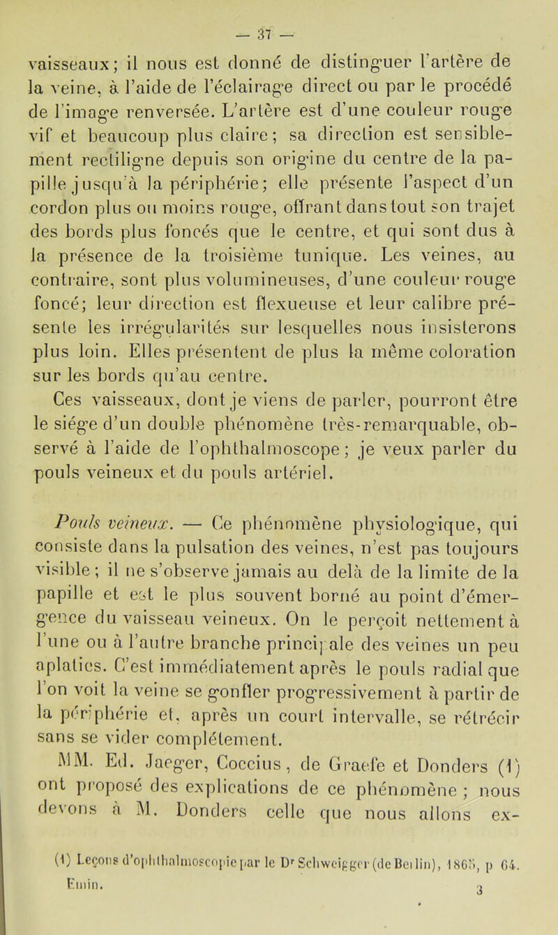 vaisseaux; il nous esL donné de disting-uer Tarière de la veine, à Taide de Téclairag’e direct ou par le procédé de Timag'e renversée. L’arlère est d’une couleur roug'e AÛf et beaucoup plus claire; sa direction est sensible- ment rectiligme depuis son orig’ine du centre de la pa- pille j usqiTà la périphérie; elle présente Taspect d’un cordon plus ou moins roug'e, offrant dans tout son trajet des bords plus foncés que le centre, et qui sont dus à la présence de la troisième tunique. Les veines, au contraire, sont plus volumineuses, d’une couleur roug’e foncé; leur direction est flexueuse et leur calibre pré- sente les irrég’ularités sur lesquelles nous insisterons plus loin. Elles présentent de plus la même coloration sur les bords qu’au centre. Ces vaisseaux, dont je viens de parler, pourront être le siég'e d’un double phénomène très-remarquable, ob- servé à l’aide de Toplilbalmoscope ; je veux parler du pouls veineux et du pouls artériel. Pouls veineux. — Ce phénomène pbysiolog'ique, qui consiste dans la pulsation des veines, n’est pas toujours visible ; il ne s’observe jamais au delà de la limite de la papille et est le plus souvent borné au point d’émer- g’ence du vaisseau veineux. On le perçoit nettement à l’une ou à l’autre branche principale des veines un peu aplaties. C’est immédiatement après le pouls radial que Ton voit la veine se g’onfler prog’ressivement à partir de la penpbérie et, après un court intervalle, se rétrécir sans se vider complètement. MM. Ed. Jaeg-er, Coccius, de Gracie et Donders (1) ont pi'oposé des explications de ce phénomène ; nous devons à àl. Donders celle que nous allons ex- (1) Leçons (l’oplilhaliiiogcojiic par le DfScliweif.g(T(deBeiIiii), 1863, p 04. l'min. ■.