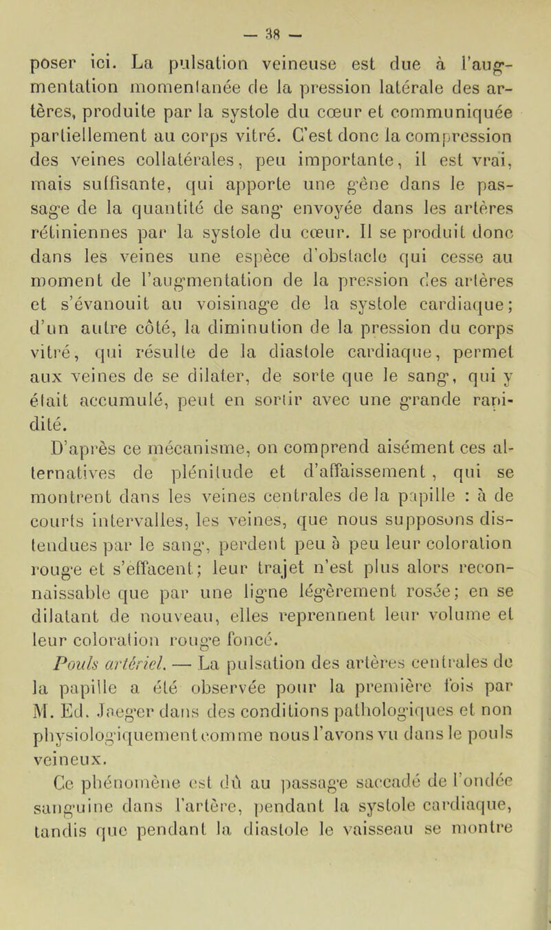 poser ici. La pulsalion veineuse est due à i’aug*- menlation momenlanée de la pression latérale des ar- tères, produite par la systole du cœur et communiquée partiellement au corps vitré. C’est donc la compression des veines collatérales, peu importante, il est vrai, mais sullîsante, qui apporte une gœne dans le pas- sag’e de la quantité de sang' envoyée dans les artères rétiniennes par la systole du cœur. Il se produit donc dans les veines une espèce d’obstacle qui cesse au moment de raug'mentatlon de la pression des arlères et s’évanouit au voisinag’e de la systole cardiaque; d’un autre côté, la diminution de la pression du corps vitré, qui résulte de la diastole cardiaque, permet aux veines de se dilater, de sorte que le sang*, qui y était accumulé, peut en sortir avec une g*rande rani- dité. D’après ce mécanisme, on comprend aisément ces al- ternatives de plénitude et d’alTaissement , qui se montrent dans les veines centrales de la prqDÜle : à de courts intervalles, les veines, que nous supposons dis- tendues par le sang', perdent peu a peu leur coloration roug*e et s’effacent; leur trajet n’est plus alors recon- naissable que par une lig'ne lég*èrement rosée; en se dilatant de nouveau, elles reprennent leur volume et leur coloration roug'e foncé. Pouls artériel. — La pulsation des artères ceidrales de la papille a été observée pour la première Ibis par M. Ed. .laeg'er dans des conditions pathologiques et non pbysiolog'iquementcomme nous l’avons vu dans le pouls veineux. Ce phénomène est dû au passag*e saccadé de l’ondée sang'uine dans l’artère, ])endant la systole cardiafjue, tandis que pendant la diastole le vaisseau se montre