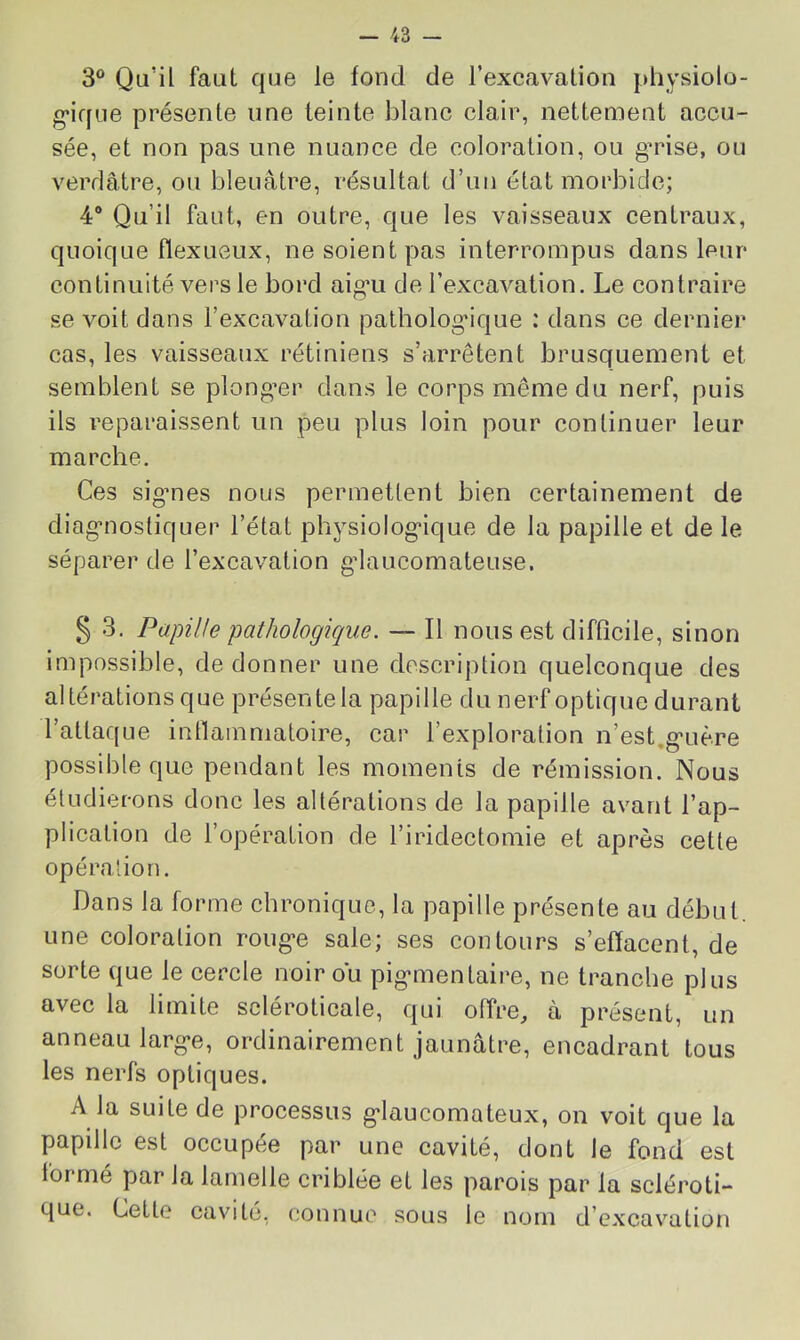 3° Qu’il faut que le fond de l’excavation physiolo- g’ique présente une teinte blanc clair, nettement accu- sée, et non pas une nuance de coloration, ou g’rise, ou verdâtre, ou bleuâtre, résultat d’un état morbide; 4“ Qu’il faut, en outre, que les vaisseaux centraux, quoique flexueux, ne soient pas interrompus dans leur continuité vers le bord aig’u de l’excavation. Le contraire se voit dans l’excavation pathologique : dans ce dernier cas, les vaisseaux rétiniens s’arrêtent brusquement et semblent se plong’er dans le corps même du nerf, puis ils reparaissent un peu plus loin pour continuer leur marche. Ces sig’nes nous permettent bien certainement de diag’nostiquer l’état physiolog-ique de la papille et de le séparer de l’excavation gdaucomateuse. § 3. Papille pathologique. — Il nous est difficile, sinon impossible, de donner une description quelconque des altérations que présente la papille du nerf optique durant l’attaque inflammatoire, car l’exploration n’est,g'uère possible que pendant les moments de rémission. Nous étudierons donc les altérations de la papille avant l’ap- plication de l’opération de l’iridectomie et après cette opération. Dans la forme chronique, la papille présente au début, une coloration roug*e sale; ses contours s’effacent, de sorte que le cercle noir ou pig^mentaire, ne tranche plus avec la limite scléroticale, qui offre, à présent, un anneau larg*e, ordinairement jaunâtre, encadrant tous les nerfs optiques. A la suite de processus g'iaucomateux, on voit que la papille est occupée par une cavité, dont le fond est formé par la lamelle criblée et les parois par la scléroti- que. Cette cavité, connue sous le nom d’excav’^ation