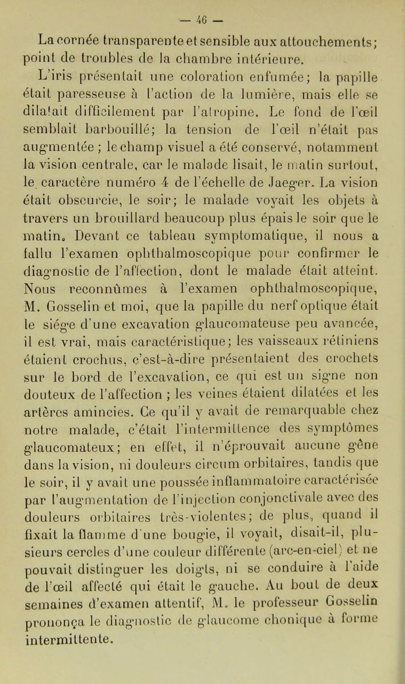 La cornée transparente et sensible aux attouchements; point de troubles de la ehambre intérieure. L’iris présentait une coloration enfumée; la papille était paresseuse à l’action de la lumière, mais elle se dilalait difOcilement par l’atropine. Le fond de l’œil semblait barbouillé; la tension de l’œil n’était pas aug’mentée ; le champ visuel a été conservé, notamment la vision centrale, car le malode lisait, le matin surtout, le. caractère numéro 4 de l’échelle de Jaeg’cr. La vision était obscurcie, le soir; le malade voyait les objets à travers un brouillard beaucoup plus épais le soir que le matin. Devant ce tableau symptomatique, il nous a fallu l’examen ophthalmoscopique pour confirmer le diag'nostic de l’aflection, dont le malade était atteint. Nous reconnûmes à l’examen ophthalmoscopique, M. Gosselin et moi, que la papille du nerf optique était le siég’C d’une excavation ^laucomateuse peu avancée, il est vrai, mais caractéristique; les vaisseaux rétiniens étaient crochus, c’est-à-dire présentaient des crochets sur le bord de l’excavation, ce qui est un sig’iie non douteux de l’affection ; les veines étaient dilatées et les artères amincies. Ce qu’il y avait de remarquable chez notre malade, c’était l’intermittence des symptômes g’iaucomateux ; en effet, il n’éprouvait aucune g’êne dans la vision, ni douleurs circum orbitaires, tandis que le soir, il y avait une poussée inflammatoire caractérisée par l’aug'mentation de l’injection conjonctivale avec des douleurs orbitaires très-violentes ; de plus, quand il fixait la flamme d'une boug*ie, il voyait, disait-il, plu- sieurs cercles d’une couleur différente (arc-en-ciel) et ne pouvait disting*uer les doigds, ni se conduire à laide de l’œil affecté qui était le g’auche. Au bout de deux semaines d’examen attentif, M. le professeur Gosselin prononça le cliagMiostic de g'iancome chonique à forme intermittente.