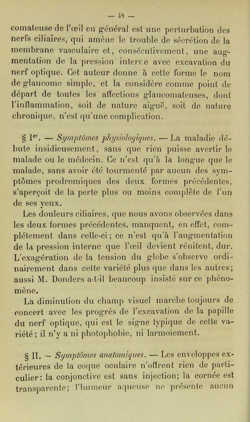 — 4S comateuse de Toeil en g*énéral est une perturbation des nerfs ciliaires, qui amène le trouble de sécrétion de la membrane vasculaire et, consécutivement, une aug*- mentation de la pression interne avec excavation du nerf optique. Cet auteur donne à cette forme le nom de g’iaucomc simple, et la considère comtne point de départ de toutes les affections g*laucomateuses, dont l’inflammation, soit de nature aig*uë, soit de nature chronique, n’est qu’une complication. § 1®'. — Symptômes physiologiques. — La maladie dé- bute insidieusement, sans que rien puisse avertir le malade ou le médecin. Ce n’est qu’à la longaie que le malade, sans avoir été tourmenté par aucun des sym- ptômes prodromiques des deux formes précédentes, s’aperçoit de la perte plus ou moins complète de l’un de ses yeux. Les douleurs ciliaires, que nous avons observées dans les deux formes précédentes, manquent, en effet, com- plètement dans celle-ci ; ce n’est qu’à l’aug’mentation de la pression interne que l’œil devient rénitent, dur. L’exag-ération de la tension du g-lobe s’observe ordi- nairement dans cette variété plus que dans les autres; aussi M. Donders a-t-il beaucoup insisté sur ce phéno- mène. La diminution du champ visuel marche toujours de concert avec les prog'rès de l’excavation de la papille du nerf optique, qui est le sig*ne typique de celte va- riété; il n’y a ni photophobie, ni larmoiement. § IL — Symptômes anatomiques. — Les enveloppes ex- térieures de la coque oculaire n’offrent rien de parti- culier: la conjonctive est sans injection; la cornée est transparente; riinmeur aqueuse ne présente aucun