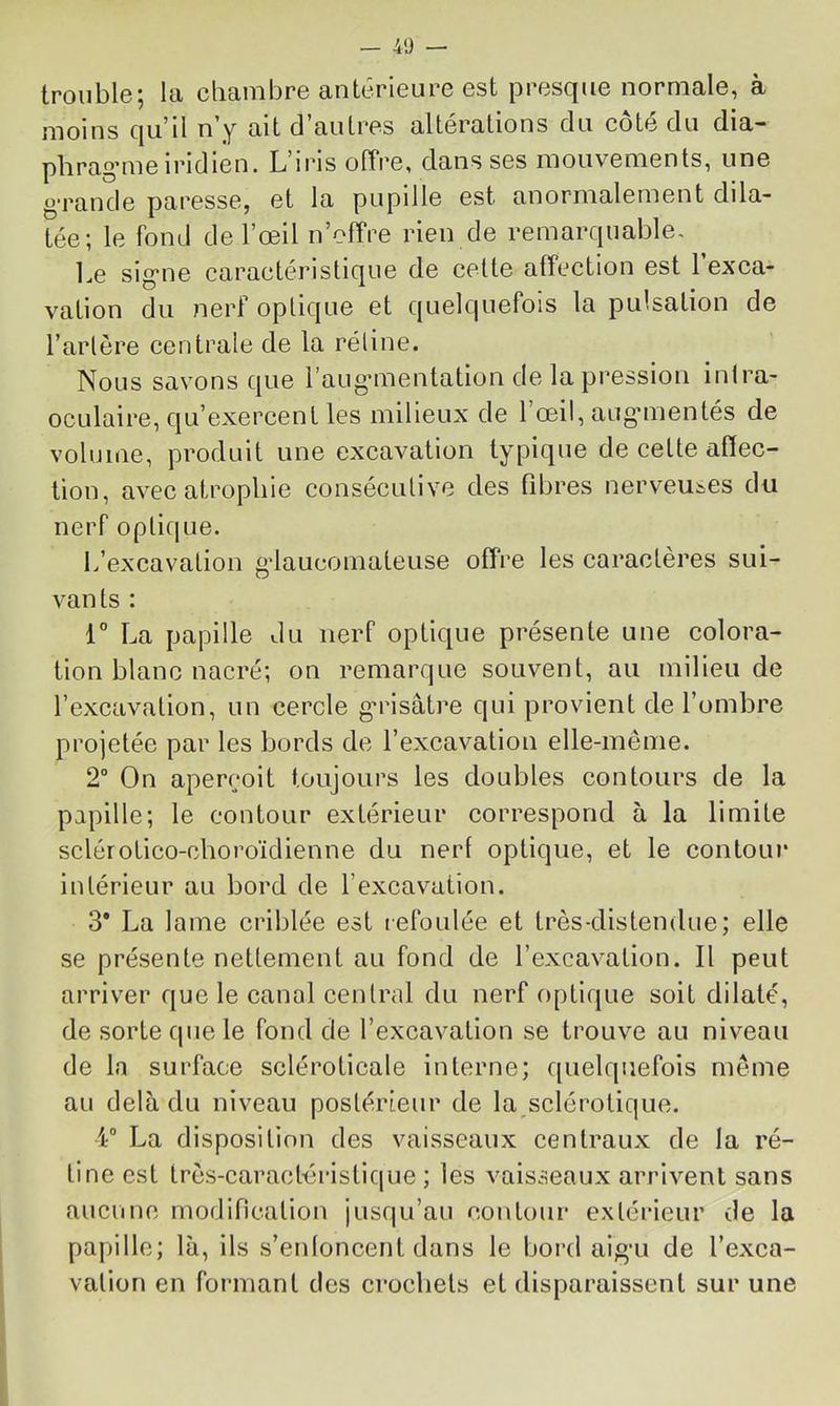trouble; la chambre anterieure est presque normale, à moins qu’il n’y ait d’autres altérations du côté du dia- phrag’me iridien. L’iris olTre, dans ses mouvements, une g’rande paresse, et la pupille est anormalement dda- tée; le fond de l’œil n’offre rien de remarcpiable. Le sig'ne caractéristique de cette affection est 1 exca- vation du nerf optique et quelquefois la pulsation de l’artère centrale de la rétine. Nous savons que l’auganentation de la pression intra- ocLilaire, qu’exercent les milieux de l’œil, auganentés de volume, produit une excavation typique de cette affec- tion, avec atrophie consécutive des fibres nerveuses du nerf opticpie. L’excavation gdaucomateuse offre les caractères sui- vants : 1° La papille du nerf optique présente une colora- tion blanc nacré; on remarque souvent, au milieu de l’excavation, un cercle gaasâtre qui provient de l’ombre projetée par les bords de l’excavation elle-même. 2° On aperçoit toujours les doubles contours de la papille; le contour extérieur correspond à la limite sclérotico-choroïdienne du nerf optique, et le contour intérieur au bord de l’excavation. 3* La lame criblée est refoulée et très-distendue; elle se présente nettement au fond de l’excavation. Il peut arriver que le canal central du nerf optique soit dilaté, de sorte que le fond de l’excavation se trouve au niveau de la surface scléroticale interne; quelquefois même au delà du niveau postérieur de la sclérotique. 4“ La disposition des vaisseaux centraux de la ré- tine est très-caractéristique ; les vaisseaux arrivent sans aucune modification jusqu’au contour extérieur de la papille; là, ils s’enloncent dans le bord aigai de l’exca- vation en formant des crochets et disparaissent sur une