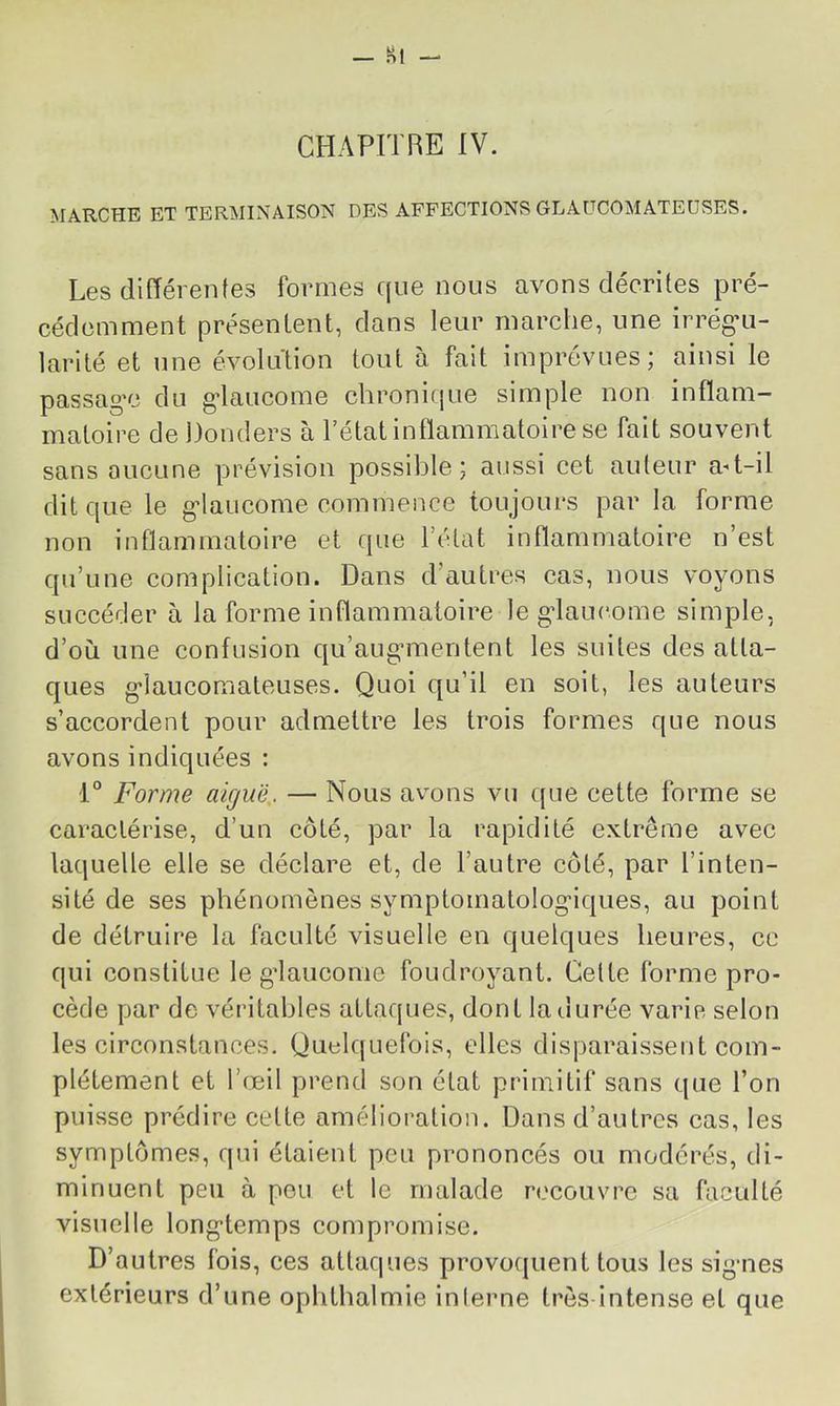 _ Kt - CHAPITRE IV. MARCHE ET TERMINAISON DES AFFECTIONS GLAÜCOMATEUSES. Les différentes formes que nous avons décrites pré- cédemment présentent, dans leur marche, une irrégai- larité et une évolution tout à fait imprévues; ainsi le passage du glaucome chronique simple non inflam- matoire de Donders à l’état inflammatoire se fait souvent sans aucune prévision possible; aussi cet auteur a-t-il dit que le glaucome commence toujours par la forme non inflammatoire et que l’état inflammatoire n’est qu’une complication. Dans d’autres cas, nous voyons succéder à la forme inflammatoire le glaucome simple, d’où une confusion qu’augmentent les suites des atta- ques glaucomateuses. Quoi qu’il en soit, les auteurs s’accordent pour admettre les trois formes que nous avons indiquées : 1° Forme aiguë,. — Nous avons vu ({ue cette forme se caractérise, d’un côté, par la rapidité extrême avec laquelle elle se déclare et, de l’autre côté, par l’inten- sité de ses phénomènes symptomatologiques, au point de détruire la faculté visuelle en quelques heures, ce qui constitue le gdaucome foudroyant. Celte forme pro- cède par de véritables attaques, dont la durée varie selon les circonstances. Quelquefois, elles disparaissent com- plètement et l’œil prend son état primitif sans que l’on puisse prédire cette amélioration. Dans d’autres cas, les symptômes, qui étaient peu prononcés ou modérés, di- minuent peu à peu et le malade recouvre sa faculté visuelle longtemps compromise. D’autres fois, ces attaques provoquent tous les sig-nes extérieurs d’une ophthalmie inlerne très-intense et que
