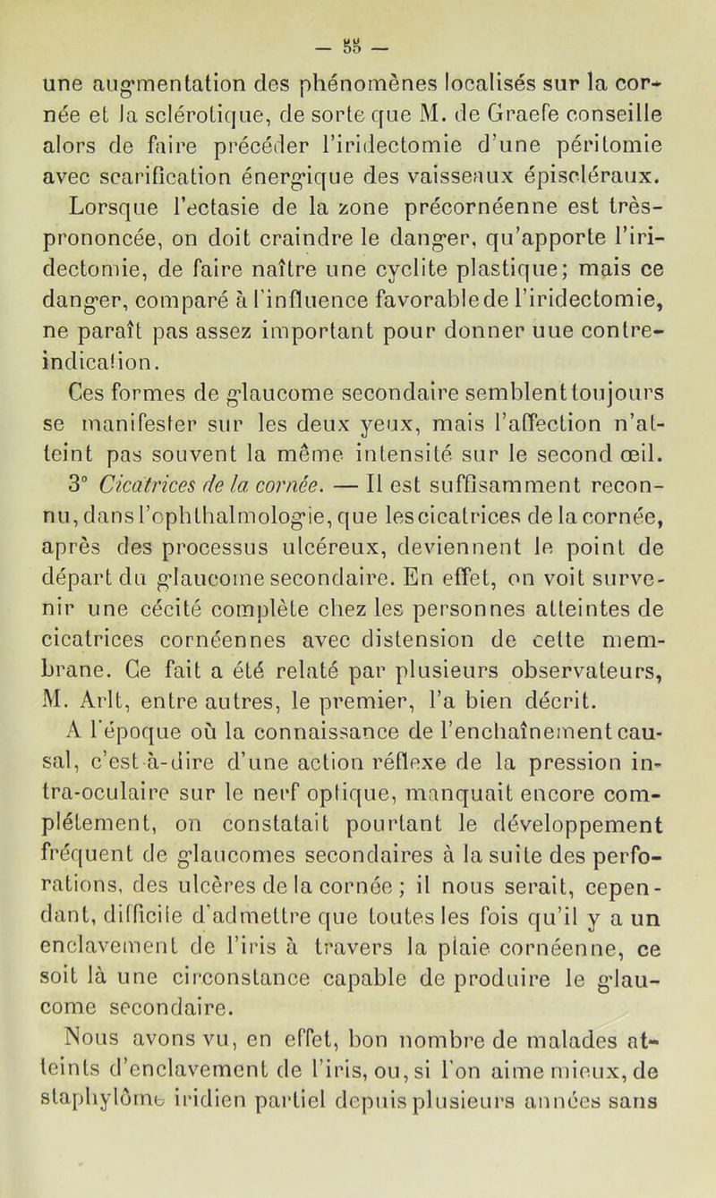 une aiig*mentalion des phénomènes localisés sur la cor- née et Ja sclérotique, de sorte que M. de Graefe conseille alors de faire précéder l’iridectomie d’une péritomie avec scarification énerg’ique des vaisseaux épiscléraiix. Lorsque l’ectasie de la zone précornéenne est très- prononcée, on doit craindre le dang-er, qu’apporte l’iri- dectomie, de faire naître une cyclite plastique; mais ce dang*er, comparé à l’influence favorable de l’iridectomie, ne paraît pas assez important pour donner une conlre- indicaüon. Ces formes de gdaucome secondaire semblent toujours se manifester sur les deux yeux, mais l’affection n’at- teint pas souvent la même intensité sur le second œil. 3“ Cicatrices de la cornée. — Il est suffisamment recon- nu, dans l’opbthalmolog’ie, que les cicatrices de la cornée, après des processus ulcéreux, deviennent le point de départ du g’iaucome secondaire. En effet, on voit surve- nir une cécité complète chez les personnes atteintes de cicatrices cornéennes avec distension de celte mem- brane. Ce fait a été relaté par plusieurs observateurs, M. Arlt, entre autres, le premier, l’a bien décrit. A Tépoque où la connaissance de l’encliaînement cau- sal, c’est à-dire d’une action réflexe de la pression in- tra-oculaire sur le nerf optique, manquait encore com- plètement, on constatait pourtant le développement fréquent de g’iaucomes secondaires à la suite des perfo- rations, des ulcères de la cornée ; il nous serait, cepen- dant, difficiie d’admettre que toutes les fois qu’il y a un enclavement de l’iris à travers la plaie cornéenne, ce soit là une circonstance capable de produire le g’iau- come secondaire. Nous avons vu, en effet, bon nombre de malades at- teints d’enclavement de l’iris, ou, si l’on aime mieux, de stapliylôme iridien partiel depuis plusieurs années sans